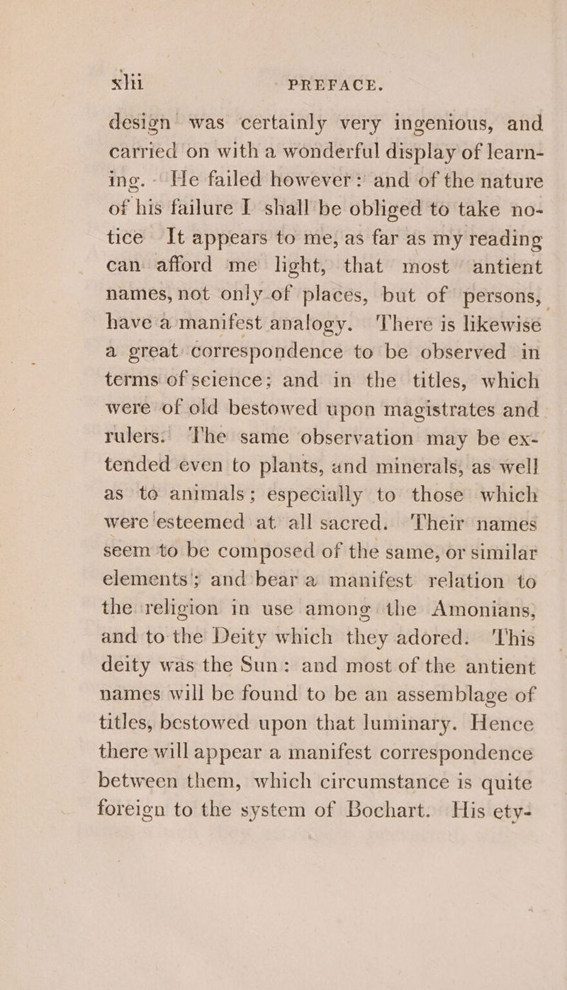 design was certainly very ingenious, and carried on with a wonderful display of learn- ing. He failed however: and of the nature of his failure I shall be obliged to take no- tice It appears to me, as far as my reading can afford me light, that most antient names, not only of places, but of persons, have a manifest analogy. ‘There is likewise a great: correspondence to be observed in terms of selence; and in the titles, which were of old bestowed upon magistrates and rulers. The same observation may be ex- tended even to plants, and minerals, as well as to animals; especially to those which were esteemed at all sacred. Their names seem to be composed of the same, or similar elements’; and-bear a manifest relation to the religion in use among the Amonians, and to the Deity which they adored. ‘This deity was the Sun: and most of the antient names will be found to be an assemblage of titles, bestowed upon that luminary. Hence there will appear a manifest correspondence between them, which circumstance is quite foreign to the system of Bochart. His ety-