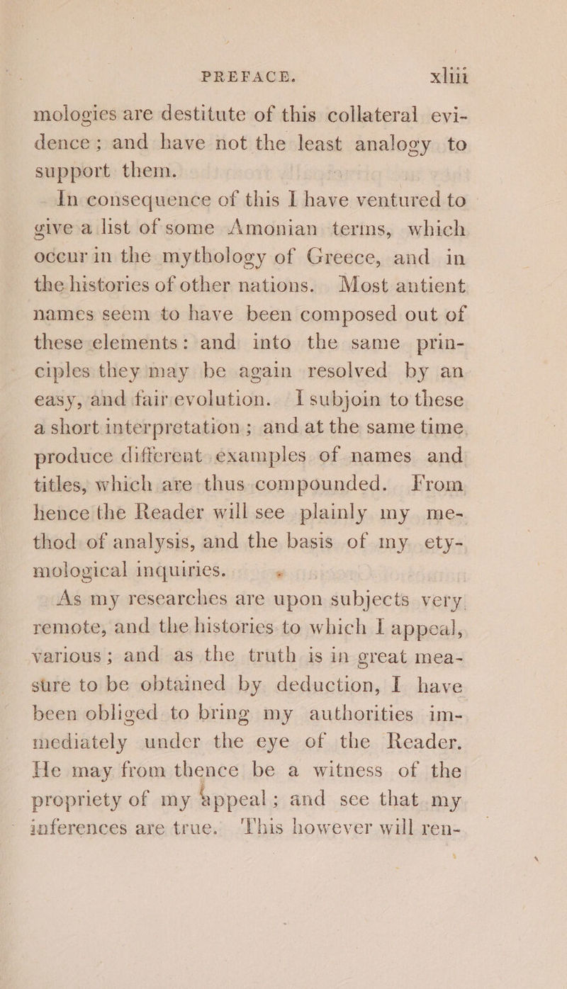 mologies are destitute of this collateral evi- dence; and have not the least analogy to support them. In consequence of this I have ventured to. give a list of some Amonian terms, which occur in the mythology of Greece, and in the histories of other nations. Most antient names seem to have been composed out of these elements: and into the same prin- ciples they may be again resolved by an easy, and fairevolution. Isubjoin to these a short interpretation; and at the same time. produce different examples of names and titles, which are thus.compounded. From hence the Reader will see plainly my me- thod of analysis, and the basis of my ety- mological inquiries. « As my researches are upon subjects very remote, and the histories. to which I appeal, various; and as the truth is in great mea- sure to be obtained by deduction, I have been obliged to bring my authorities im- mediately under the eye of the Reader. He may from thence be a witness of the propriety of my appeal ; and see that my inferences are true. ‘This however will ren- 3