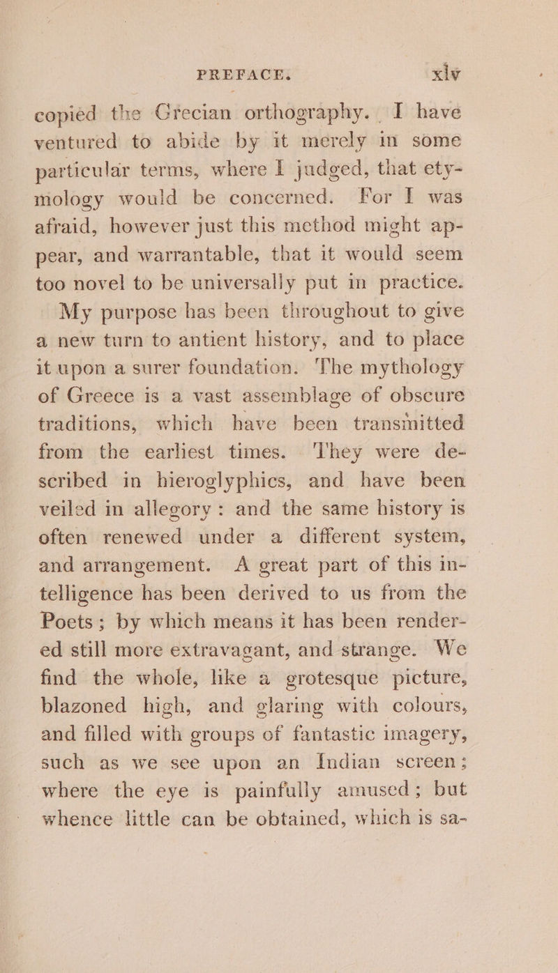 copied the Grecian orthography. I have ventured to abide by it merely im some particular terms, where I judged, that ety- mology would be concerned. For I was afraid, however just this method might ap- pear, and warrantable, that it would seem too novel to be universally put im practice. My purpose has been throughout to give a new turn to antient history, and to place it upon a surer foundation. The mythology of Greece is a vast assemblage of obscure traditions, which have been transmitted from the earliest times. ‘They were de- scribed in hieroglyphics, and have been veiled in allegory: and the same history 1s often renewed under a different system, and arrangement. A great part of this in- telligence has been derived to us from the Poets; by which means it has been render- ed still more extravagant, and strange. We find the whole, like a grotesque picture, blazoned high, and glaring with colours, and filled with groups of fantastic imagery, such as we see upon an Indian screen; where the eye is painfully amused; but whence little can be obtained, which is sa-