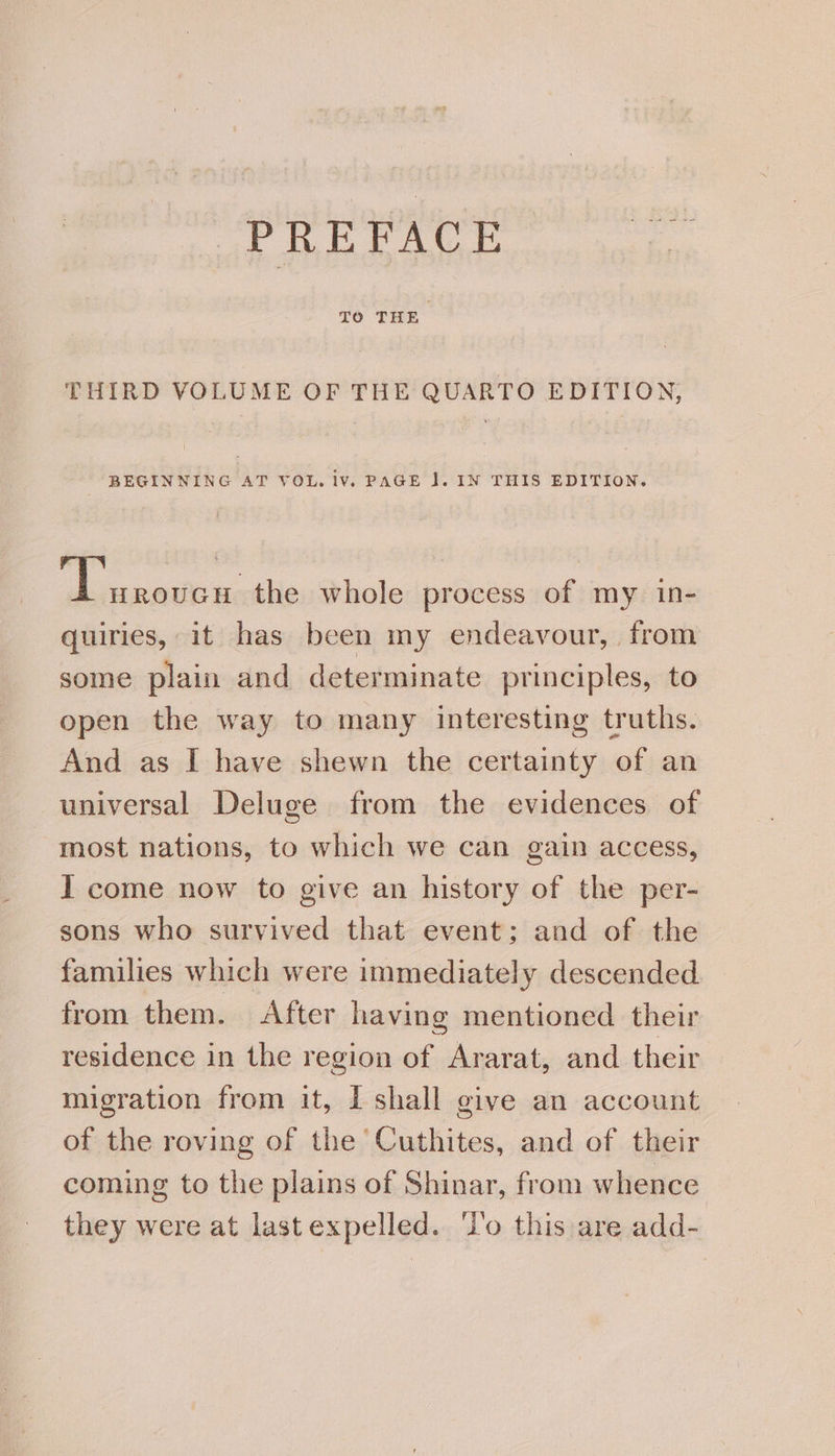 PREFACE pe THIRD VOLUME OF THE QUARTO EDITION, BEGINNING AT VOL. iv. PAGE J. IN THIS EDITION. yaaa the whole process of my in- quiries, it has been my endeavour, from some plain and determinate principles, to open the way to many interesting truths. And as I have shewn the certainty of an universal Deluge from the evidences of most nations, to which we can gain access, I come now to give an history of the per- sons who survived that event; and of the families which were immediately descended from them. After having mentioned their residence in the region of Ararat, and their migration from it, I shall give an account of the roving of the Cuthites, and of their coming to the plains of Shinar, from whence they were at last expelled. ‘I'o this are add-