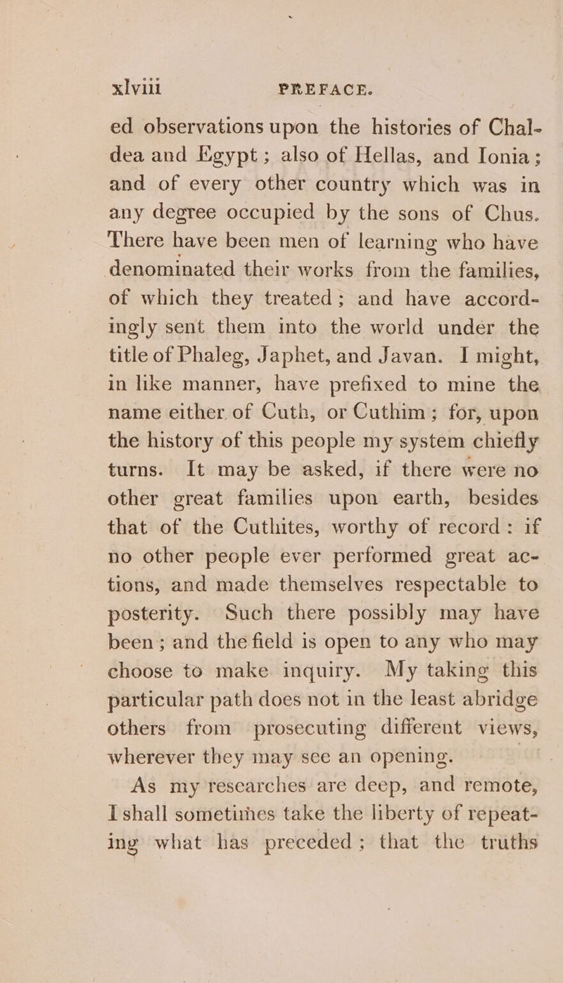 xIvull PREFACE. ed observations upon the histories of Chal- dea and Egypt; also of Hellas, and Ionia; and of every other country which was in any degree occupied by the sons of Chus. There have been men of learning who have denominated their works from the families, of which they treated; and have accord- ingly sent them into the world under the title of Phaleg, Japhet, and Javan. I might, in like manner, have prefixed to mine the name either of Cuth, or Cuthim; for, upon the history of this people my system chiefly turns. It may be asked, if there were no other great families upon earth, besides that of the Cuthites, worthy of record: if no other people ever performed great ac- tions, and made themselves respectable to posterity. Such there possibly may have been; and the field is open to any who may choose to make. inquiry. My taking this particular path does not in the least abridge others from prosecuting different views, wherever they may see an opening. As my researches are deep, and remote, I shall sometimes take the liberty of repeat- ing what has preceded; that the truths