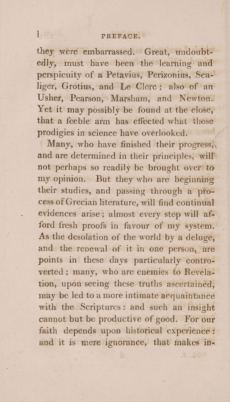 they were embarrassed. Great, undoubt- edly, must have been the learning and’ perspicuity of a Petavius, Perizonius, Sea+ liger, Grotius, and Le Clerc; also of an Usher, Pearson,’ Marsham, and Newton. Yet it may possibly be found at the close, that a feeble arm has effected what those prodigies in science have overlooked. J Many, who have finished their progress,, and are determined in their principles, will’ not perhaps so readily be brought over’ to my opinion. But they who are beginning their studies, and passing through a pro- cess of Grecian literature, will find continual evidences arise; almost every step will af- ford fresh proofs in favour of my system. _ _ As the desolation of the world by a deluge, and the renewal of it in one person, are points in these days particularly contro- verted ; many, who are enemies fo Revela- tion, upon seeing these truths ascertained, may be led to a more intimate acquaintance with the Scriptures: and such an insight cannot but be productive of good. For our faith depends upon historical experience : and it is mere ignorance, that makes in-