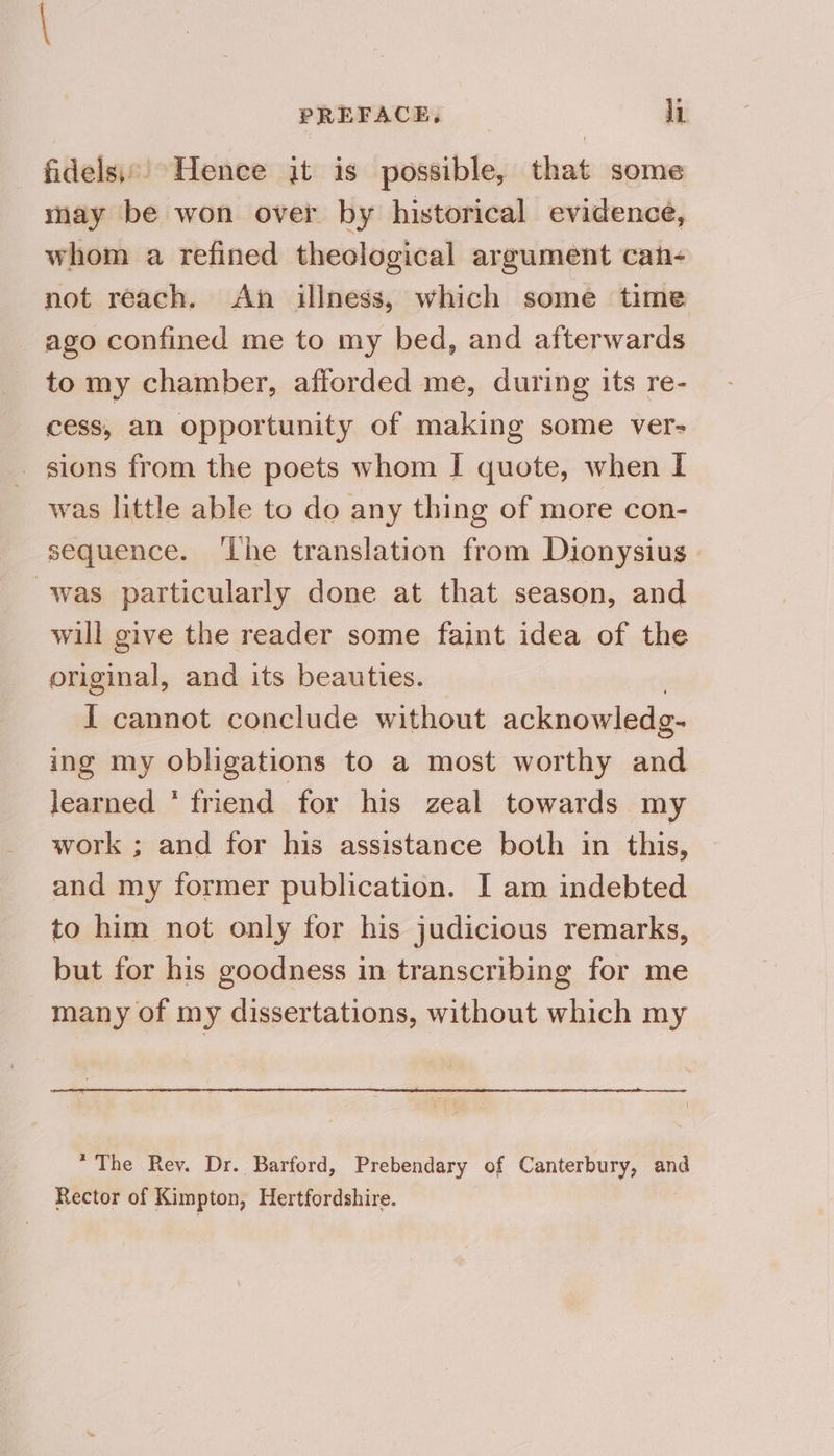 fidels\:’ Hence jit is possible, that some may be won over by historical evidence, whom a refined theological argument can- not reach. An illness, which some time ago confined me to my bed, and afterwards to my chamber, afforded me, during its re- cess, an opportunity of making some ver- _ sions from the poets whom I quote, when I was little able to do any thing of more con- sequence. ‘Lhe translation from Dionysius was particularly done at that season, and will give the reader some faint idea of the original, and its beauties. I cannot conclude without acknowledg- ing my obligations to a most worthy ee learned * friend for his zeal towards my work ; and for his assistance both in this, and my former publication. I am indebted to him not only for his judicious remarks, but for his goodness in transcribing for me many of my dissertations, without which my *The Rey. Dr. Barford, Prebendary of Canterbury, and Rector of Kimpton, Hertfordshire.