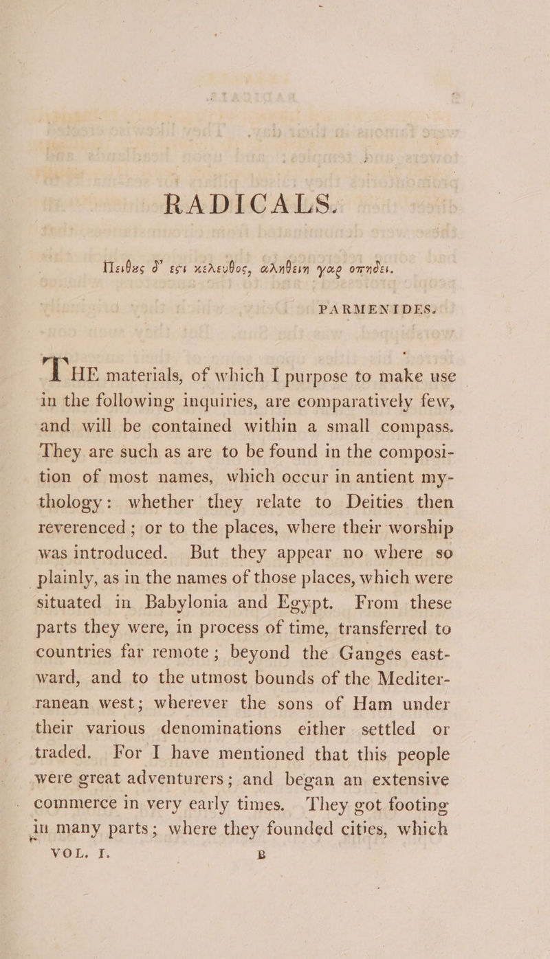 RADICALS. Tesbas 0” sss xersubos, aanbern yuo omndss. PARMENIDES. Tue materials, of which I purpose to make use in the following inquiries, are comparatively few, and will be contained within a small compass. They are such as are to be found in the composi- tion of most names, which occur in antient my- thology: whether they relate to Deities then reverenced ; or to the places, where their worship was introduced. But they appear no where so plainly, as in the names of those places, which were situated in Babylonia and Egypt. From these parts they were, in process of time, transferred to countries far remote; beyond the Ganges east- ward, and to the utmost bounds of the Mediter- ranean west; wherever the sons of Ham under their various denominations either settled or traded. For I have mentioned that this people were great adventurers; and began an extensive commerce in very early times. They got footing ju many parts; where they founded cities, which WEL, F. | B
