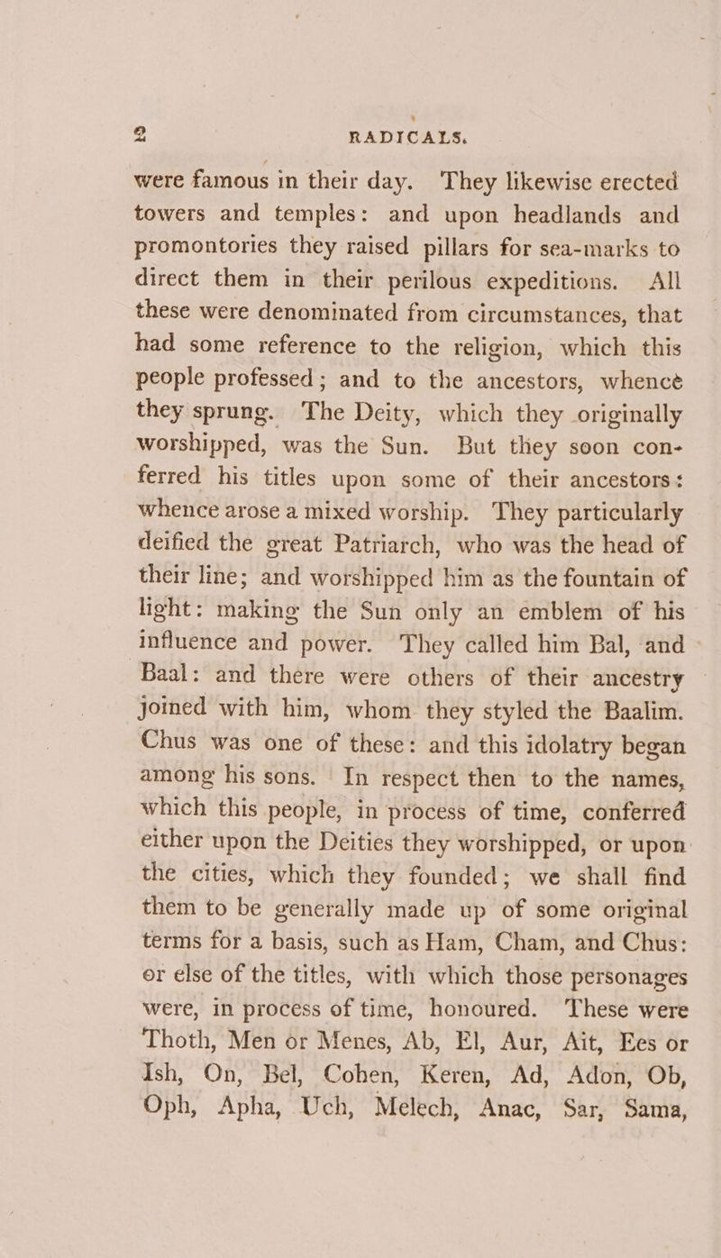 were famous in their day. They likewise erected towers and temples: and upon headlands and promontories they raised pillars for sea-marks to direct them in their perilous expeditions. All these were denominated from circumstances, that had some reference to the religion, which this people professed ; and to the ancestors, whence they sprung. The Deity, which they originally worshipped, was the Sun. But they soon con- ferred his titles upon some of their ancestors: whence arose a mixed worship. They particularly deified the great Patriarch, who was the head of their line; and worshipped him as the fountain of light: making the Sun only an emblem of his influence and power. They called him Bal, and Baal: and there were others of their ancestry joined with him, whom they styled the Baalim. Chus was one of these: and this idolatry began among his sons. In respect then to the names, which this people, in process of time, conferred either upon the Deities they worshipped, or upon the cities, which they founded; we shall find them to be generally made up of some original terms for a basis, such as Ham, Cham, and Chus: or else of the titles, with which those personages were, in process of time, honoured. These were Thoth, Men or Menes, Ab, El, Aur, Ait, Ees or Ish, On, Bel, Cohen, Keren, Ad, Adon, Ob, Oph, Apha, Uch, Melech, Anac, Sar, Sama,