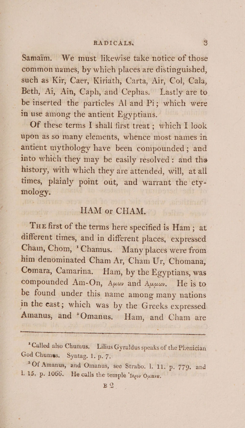 Samaim. We must likewise take notice of those common names, by which places are distinguished, such as Kir, Caer, Kiriath, Carta, Air, Col, Cala, Beth, Ai, Ain, Caph, and Cephas. Lastly are to be inserted the particles Al and Pi; which were in use among the antient Egyptians. Of these terms I shall first treat ; which I look upon as so many elements, whence most names in antient mythology have been compounded ; and into which they may be easily resolved: and the history, with which they are attended, will, at all times, plainly point out, and warrant the ety-— mology. HAM or CHAM. Tue first of the terms here specified is Ham ; at different times, and in different places, exp baube Chain, Chom, *Chamus. Many places were from him denominated Cham Ar, Cham Ur, Chomana, Comara, Camarina. Ham, by the Egyptians, was compounded Am-On, Aywy and Auuw. He is to be found under this name among many nations in the east; which was by the Greeks expressed Amanus, and *Omanus. Ham, and Cham are A *Called also Chuthus. Lilius Gyraldus speaks of the Phenician God Chumes. Syntag. 1. p. 7. *Of Amanus, and Omanus, see Strabo: 1. 11. p. 779. and 1.15, p. 1066. He calls the temple * leguy Ouave, BQ.
