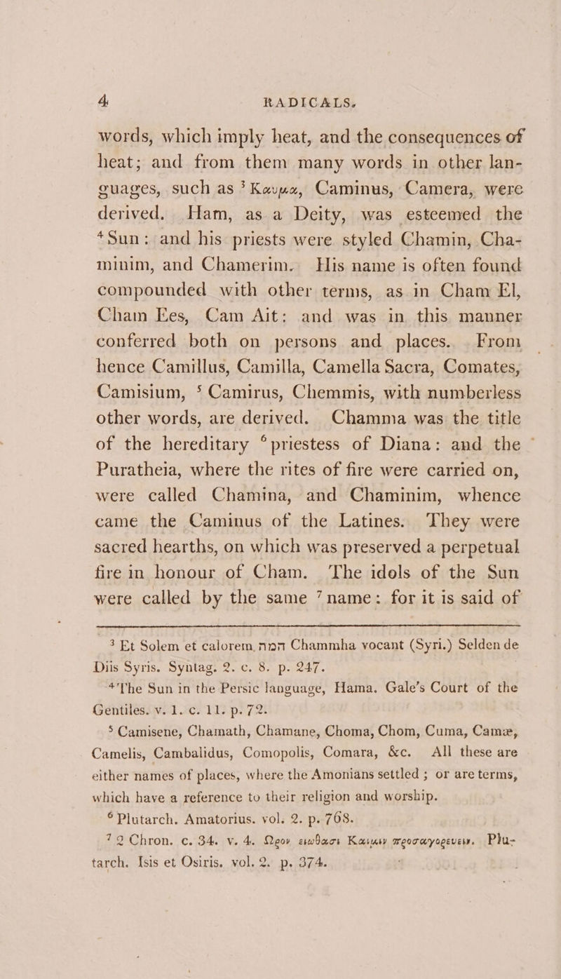 words, which imply heat, and the consequences of heat; and from them many words in other lan- guages, such as * Kavya, Caminus, Camera, were derived. Ham, as a Deity, was esteemed the *Sun: and his priests were styled Chamin, Cha- minim, and Chamerim. His name is often found compounded with other terms, as in Cham El, Cham Ees, Cam Ait: and was in this manner conferred both on persons and places... From hence Camillus, Camilla, Camella Sacra, Comates, Camisium, * Camirus, Chemmis, with numberless other words, are derived. Chamma was the title of the hereditary ° priestess of Diana: and the ~ Puratheia, where the rites of fire were carried on, were called Chamina, and Chaminim, whence came the Caminus of the Latines. They were sacred hearths, on which was preserved a perpetual firein honour of Cham. The idols of the Sun were called by the same ’ name: for it is said of 3 Et Solem et calorem. nam Chammha vocant (Syri.) Selden de Diis Syris. Syntag. 2. c. 8. p. 247. *’he Sun in the Persic language, Hama. Gale’s Court of the Gentiles. v. 1. c. 11. p. 72. 5 Camisene, Chamath, Chamane, Choma, Chom, Cuma, Came, Camelis, Cambalidus, Comopolis, Comara, &amp;c. All these are either names of places, where the Amonians settled ; or are terms, which have a reference to their religion and worship. Plutarch. Amatorius. vol. 2. p. 768. 72 Chron. c. 34. v. 4. Qeor erwhacr Kasur weorayogeve. Phu- tarch. Isis et Osiris. vol. 2. p, 374.