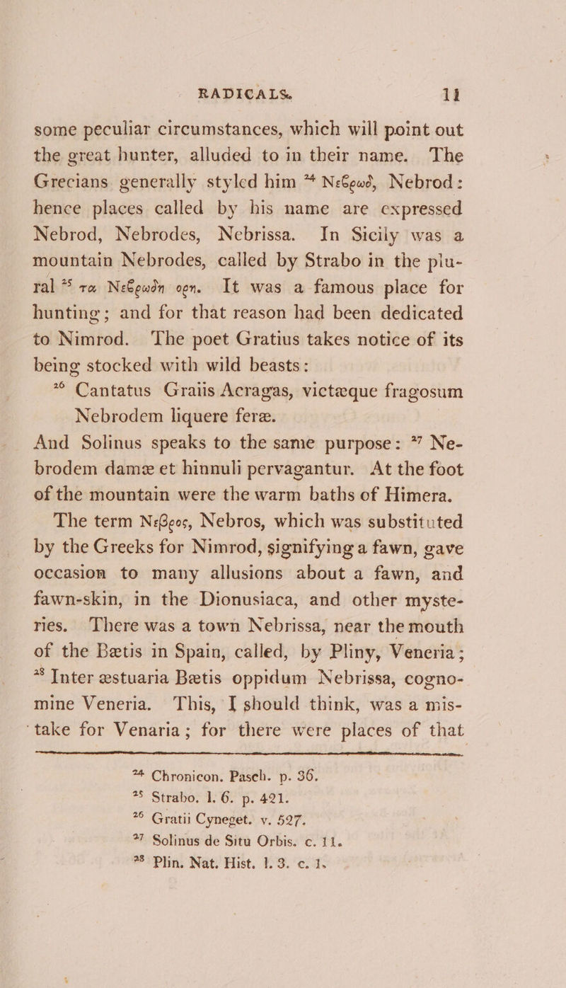 some peculiar circumstances, which will point out the great hunter, alluded to in their name. The Grecians generally styled him * Need, Nebrod: hence places called by his name are expressed Nebrod, Nebrodes, Nebrissa. In Sicily was a mountain Nebrodes, called by Strabo in the piu- ral * ra Ne€ewdn oon. It was a famous place for hunting; and for that reason had been dedicated to Nimrod. ‘The poet Gratius takes notice of its being stocked with wild beasts: ** Cantatus Gratis Acragas, victeque fragosum Nebrodem liquere fere. | And Solinus speaks to the same purpose: * Ne- brodem dame et hinnuli pervagantur. At the foot of the mountain were the warm baths of Himera. The term N:Geos, Nebros, which was substituted by the Greeks for Nimrod, signifying a fawn, gave occasion to many allusions about a fawn, and fawn-skin, in the Dionusiaca, and other myste- ries, There was a town Nebrissa, near the mouth of the Beetis in Spain, called, by Pliny, Veneria ; * Inter estuaria Betis oppidum Nebrissa, cogno- mine Veneria. This, [ should think, was a mis- ‘take for Venaria; for there were places of that ** Chronicon. Paseh. p. 36. *5 Strabo. 1. 6. p. 421. 26 Gratii Cyneget. v. 527. *7 Solinus de Situ Orbis. c. 11. 8° Plin. Nat. Hist. 1.3. c. 1.