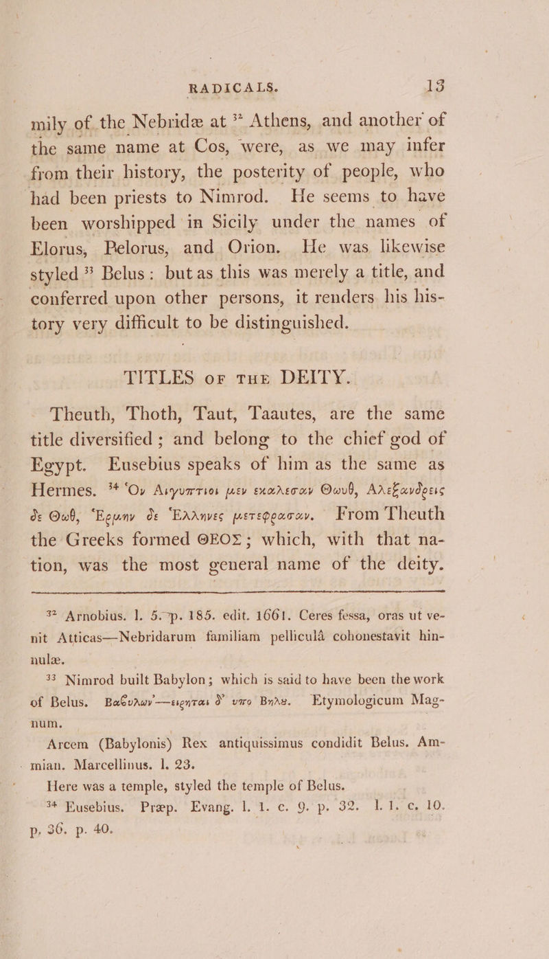 mily of the Nebride at * Athens, and another of the same name at Cos, were, as we may infer from their history, the posterity of people, who had been priests to Nimrod. He seems to hav been worshipped in Sicily under the names of Elorus, Pelorus, and Orion. He was, likewise styled ® Belus: but as this was merely a title, and conferred upon other persons, it renders his his- tory very difficult to be distinguished. TITLES or ture DEITY. Theuth, Thoth, Taut, Taautes, are the same title diversified ; and belong to the chief god of Egypt. Eusebius speaks of him as the same as Hermes. ** ‘Ov Asyurrsos [AEV EXMAET AY Owvb, Arekavdeess de Owb, “Eguny ds EAANVES PETEDCAT HY, From Theuth the Greeks formed @EOS; which, with that na- ‘tion, was the most general name of the deity. 32 Arnobius. |. 5.7p. 185. edit. 1661. Ceres fessa, oras ut ve- nit Atticas—Nebridarum familiam pellicula cohonestavit hin- nule. 33 Nimrod built Babylon; which is said to have been the work of Belus. BaCvaw’—ssentas 2 vero Braz. Etymologicum Mag- num. — : : Arcem (Babylonis) Rex antiquissimus condidit Belus. Am- _mian. Marcellinus. 1. 23. Here was a temple, styled the temple of Belus. : 34 Fiusebius. Prep. Evang. 1.1. c. 9.'p. 32. 1.1. ¢ 10. p: 36, p. 40. |