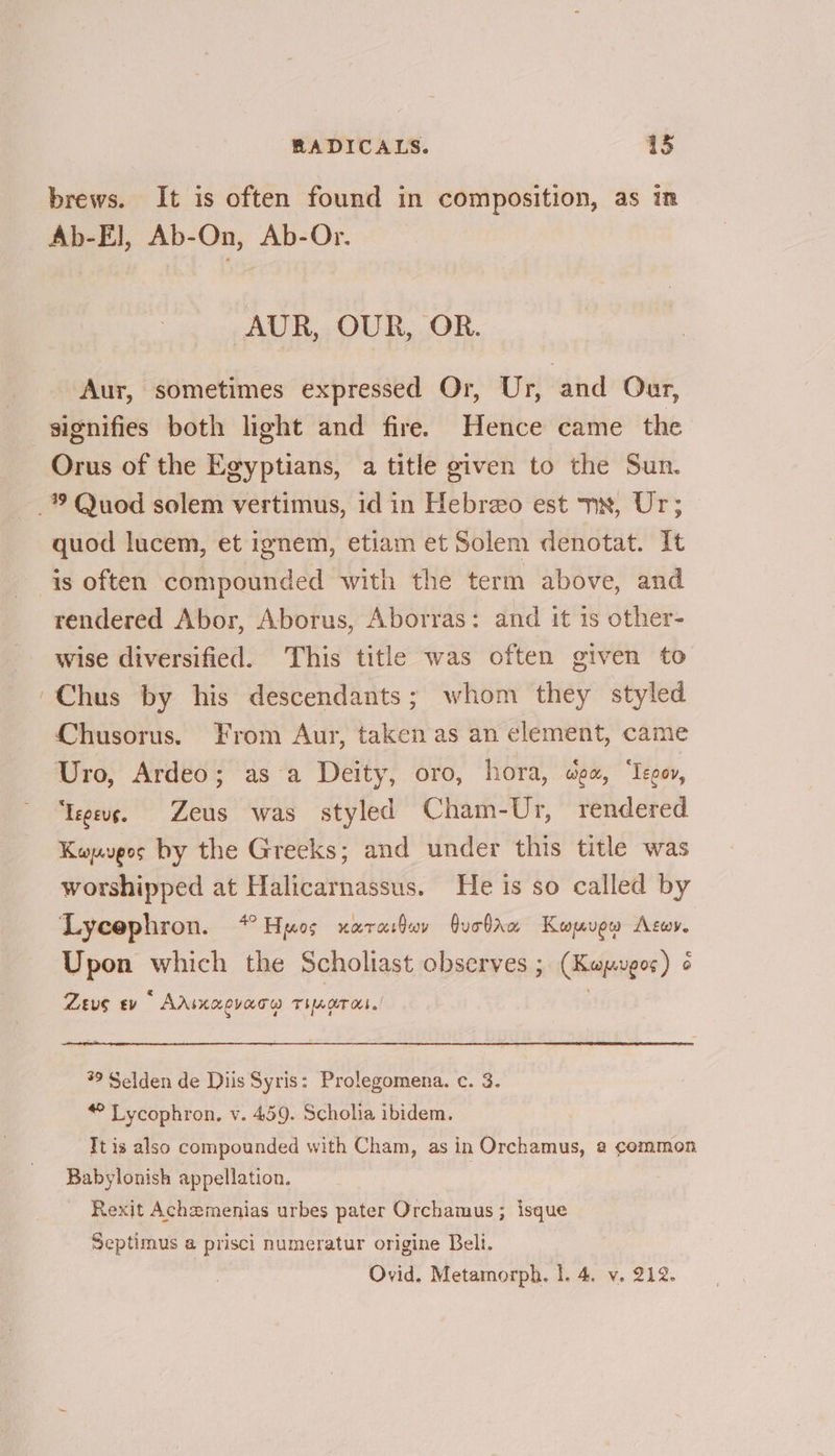 brews. It is often found in composition, as in Ab-E], Ab-On, Ab-Or. AUR, OUR, OR. Aur, sometimes expressed Or, Ur, and Our, signifies both light and fire. Hence came the Orus of the Egyptians, a title given to the Sun. _® Quod solem vertimus, id in Hebreo est x, Ur; quod lucem, et ignem, etiam et Solem denotat. It is often compounded with the term above, and rendered Abor, Aborus, Aborras: and it is other- wise diversified. This title was often given to -Chus by his descendants; whom they styled Chusorus. From Aur, taken as an element, came Uro, Ardeo; asa Deity, oro, hora, wex, ‘Iegov, ‘Iegeus. Zeus was styled Cham-Ur, rendered Kouupos by the Greeks; and under this title was worshipped at Halicarnassus. He is so called by Lycephron. *Heuos narasdov Quolaw Kowuew Acwy. Upon which the Scholiast observes ; (Kwpuges) « < Zeus ev AAsKaCvaTw THAT Oh 99 Selden de Diis Syris: Prolegomena. c. 3. Lycophron, v. 459. Scholia ibidem. Tt is also compounded with Cham, as in Orchamus, a common Babylonish appellation. Rexit Achemenias urbes pater Orchamus ; isque Septimus a prisci numeratur origine Beli.