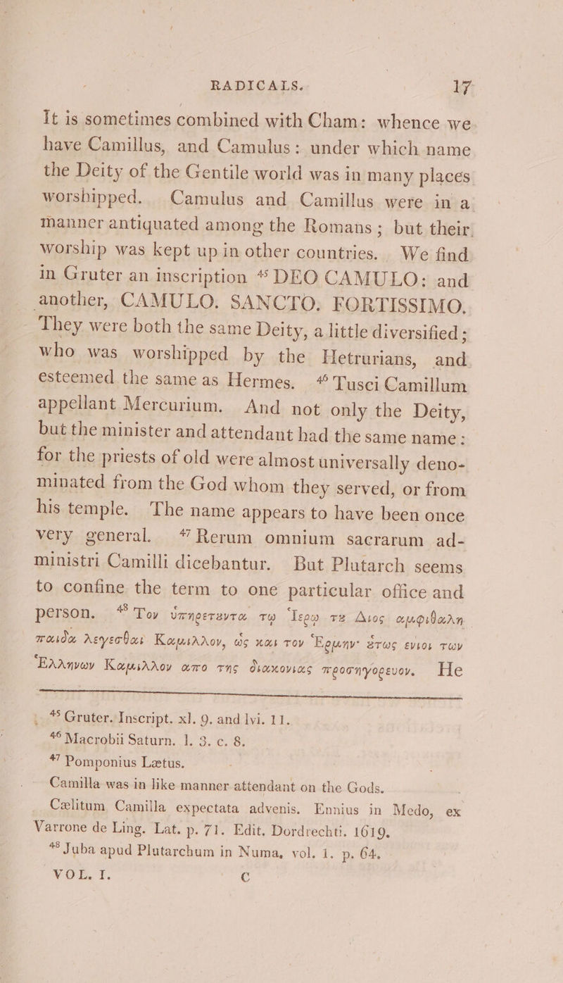 It is sometimes combined with Cham: whence we have Camillus, and Camulus: under which name the Deity of the Gentile world was in many places worshipped. Camulus and Camillus were in a manner antiquated among the Romans; but their. worship was kept up in other countries. We find in Gruter an inscription * DEO CAMULO: and another, CAMULO. SANCTO. FORTISSIMO. They were both the same Deity, a little diversified ; who was worshipped by the Hetrurians, and esteemed the same as Hermes. “ Tusci Camillum appellant Mercurium. And not only the Deity, but the minister and attendant had the same name: for the priests of old were almost universally deno- minated from the God whom they served, or from his temple. The name appears to have been once very general. *7 Rerum omnium saecrarum ad- ministri Camilli dicebantur. But Plutarch seems to confine the term to one particular office and person. 8 Toy UmNgETEVTO 1) ‘Teen v2 Atos coupidarn moda Asyer bas Kapsaroy, ws Xab TOY “Eguny: BTWS EVEOL TEV EAAnvey Kamiaaov amo rns dvaxovias TeoTnyopevoy, He See MTT Tie ee ee , © Gruter. Inscript. x]. 9, and lvi. 11. 4° Macrobii Saturn. 1. 3. ¢. 8. *” Pomponius Letus. Camilla was in like manner attendant on the Gods. _ Cexlitum Camilla expectata advenis. Ennius in Medo, ex Varrone de Ling. Lat. p- 71. Edit, Dordrechti. 1619, *° Juba apud Plutarchum in Numa, vol. 1. p. 64. “OE. T. C