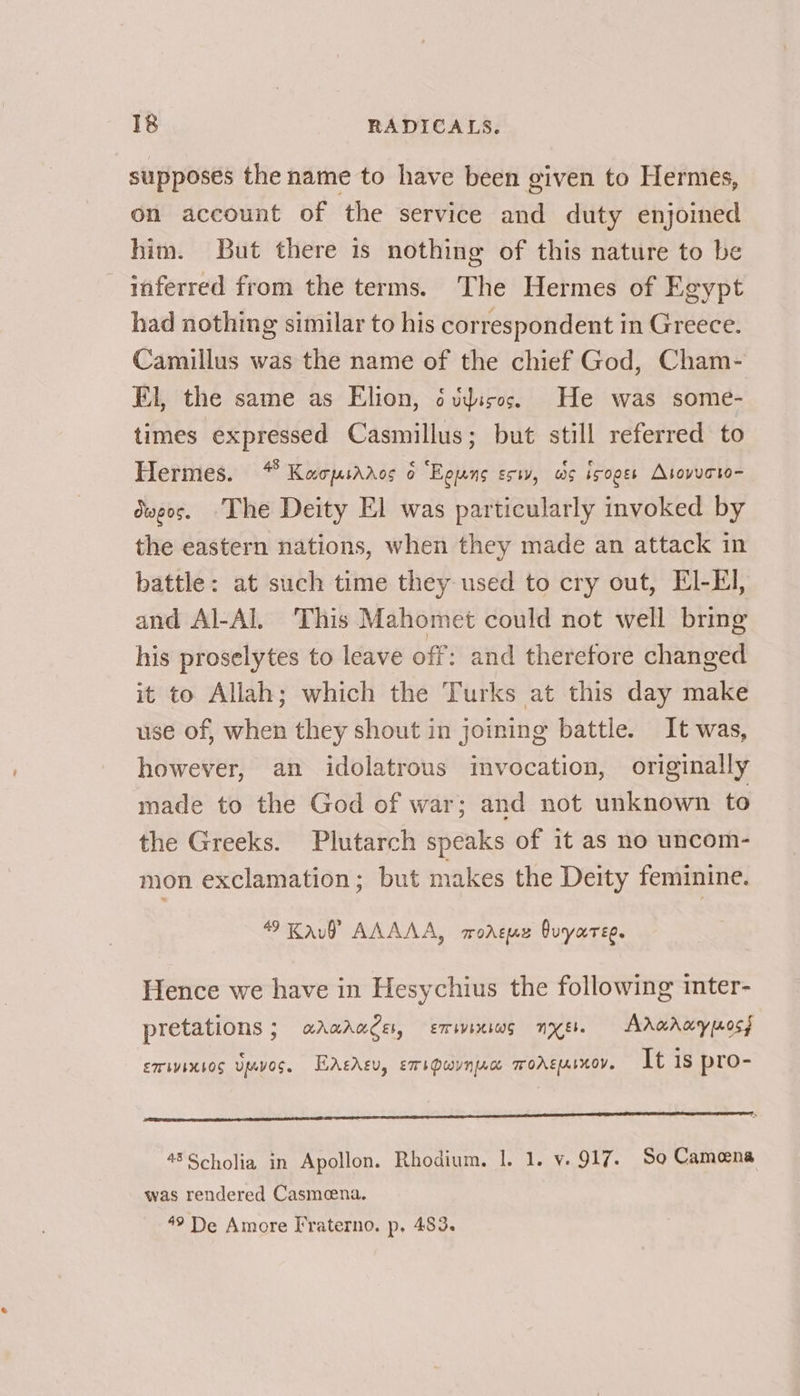 supposes the name to have been given to Hermes, on account of the service and duty enjoined him. But there is nothing of this nature to be inferred from the terms. The Hermes of Egypt had nothing similar to his correspondent in Greece. Camillus was the name of the chief God, Cham- El, the same as Elion, ¢udisos. He was some- times expressed Casmillus; but still referred to Hermes. “ Kacpuaaros o “Egung esw, ws isoges Atovucto- dweos. “The Deity El was particularly invoked by the eastern nations, when they made an attack in battle: at such time they used to cry out, EI-EI, and Al-Al, This Mahomet could not well bring his proselytes to leave off: and therefore changed it to Allah; which the Turks at this day make use of, when they shout in joining battle. It was, however, an idolatrous invocation, originally made to the God of war; and not unknown to the Greeks. Plutarch speaks of it as no uncom- mon exclamation ; but makes the Deity feminine. 49 Kaul AAAAA, morgue Quyaree. Hence we have in Hesychius the following inter- pretations ; UAUALC Eb, ETHVEHIOS NV Eb. Aradray poss ET WYIHbOS UMVOS. EAeAeu, ersPwvnrc WOAEMIKOV. It is pro- 48Scholia in Apollon. Rhodium. 1. 1. v. 917. So Camena was rendered Casmeena. 49 De Amore Fraterno. p, 483.