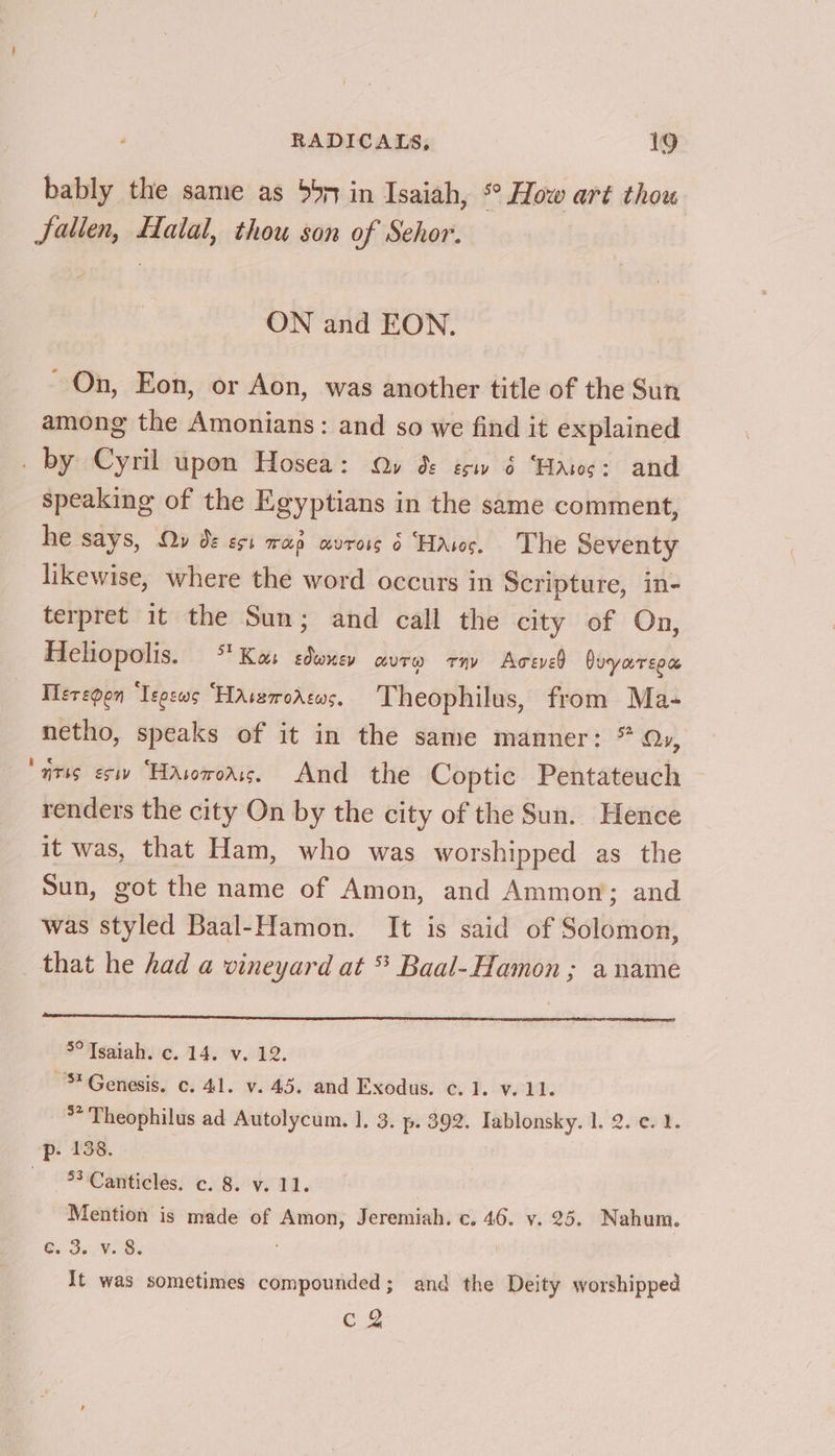 bably the same as 55m in Isaiah, °° How art thou Jalien, Halal, thou son of Sehor. ON and EON. ~ On, Eon, or Aon, was another title of the Sun among the Amonians: and so we find it explained _ by Cyril upon Hosea: Qy ds ésw 6 ‘Hass: and speaking of the Egyptians in the same comment, he says, Ov ds est wan avross 6 Haws. The Seventy likewise, where the word occurs in Scripture, in- terpret it the Sun; and call the city of On, Heliopolis. ** Kas sdwuev curw ray Aceved Duyareea Ileregon ‘Tegews “HaAssrroAsws. Theophilus, from Ma- netho, speaks of it in the same manner: * Ov, ‘aris esi “Hasororis. And the Coptic Pentateuch renders the city On by the city of the Sun. Hence it was, that Ham, who was worshipped as the Sun, got the name of Amon, and Ammon; and was styled Baal-Hamon. It is said of Solomon, that he had a vineyard at * Baal-Hamon ; a name 3° Tsaiah. c. 14. v. 12. Genesis. c. 41. v.45. and Exodus. ¢. 1. v.11. ** Theophilus ad Autolycum. 1. 3. p- 392. Tablonsky. 1. 2. ¢. 1. p- 138. -53.Canticles. c. 8. v. 11. | Mention is made of Amon, Jeremiah. c. 46. v. 25. Nahum. [aps fame ae It was sometimes compounded; and the Deity worshipped e.g