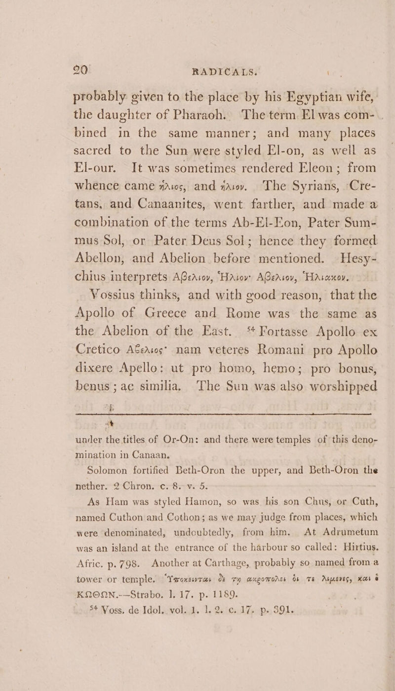 probably given to the place by his Egyptian wife, the daughter of Pharaoh. The term. El was com- . bined in the same manner; and many places sacred to the Sun were styled El-on, as well as El-our. It was sometimes rendered Eleon; from whence came wavs, and nav. The Syrians, ‘Cre- tans, and Canaanites, went farther, and made a combination of the terms Ab-El-Eon, Pater Sum- mus Sol, or Pater Deus Sol; hence they formed Abellon, and Abelion before mentioned. Hesy- chius interprets A@eAsov, “Hatovr AGzAsov, Hascxnov. Vossius thinks, and with good reason, that the Apollo of Greece and Rome was the same as the Abelion of the East. ‘ Fortasse Apollo ex Cretico A€easos* nam veteres Romani pro Apollo dixere Apello: ut pro homo, hemo; pro bonus, benus ; ac similia. The Sun was also worshipped af it under the titles of Or-On: and there were temples of this deno- mination in Canaan. Solomon fortified Beth-Oron the upper, and Beth-Oron the nether. 2 Chron. c. 8.v. 5. As Ham was styled Hamon, so was his son Chus, or Cuth, named Cuthon and Cothon; as we may judge from places, which were denominated, undoubtedly, from him. At Adrumetum was an island at the entrance of the harbour so called: Hirtius. Afric. p. 798. Another at Carthage, probably so named froma tower or temple. “YoronssvTas OF Th LUgOWOALE Ob TE ArwEvEs, Kat @ KQOON.-—Strabo. 1. 17. p. 1189. 54 Voss. de Idol..vol..1. 1.2. ¢..17 p. 391.