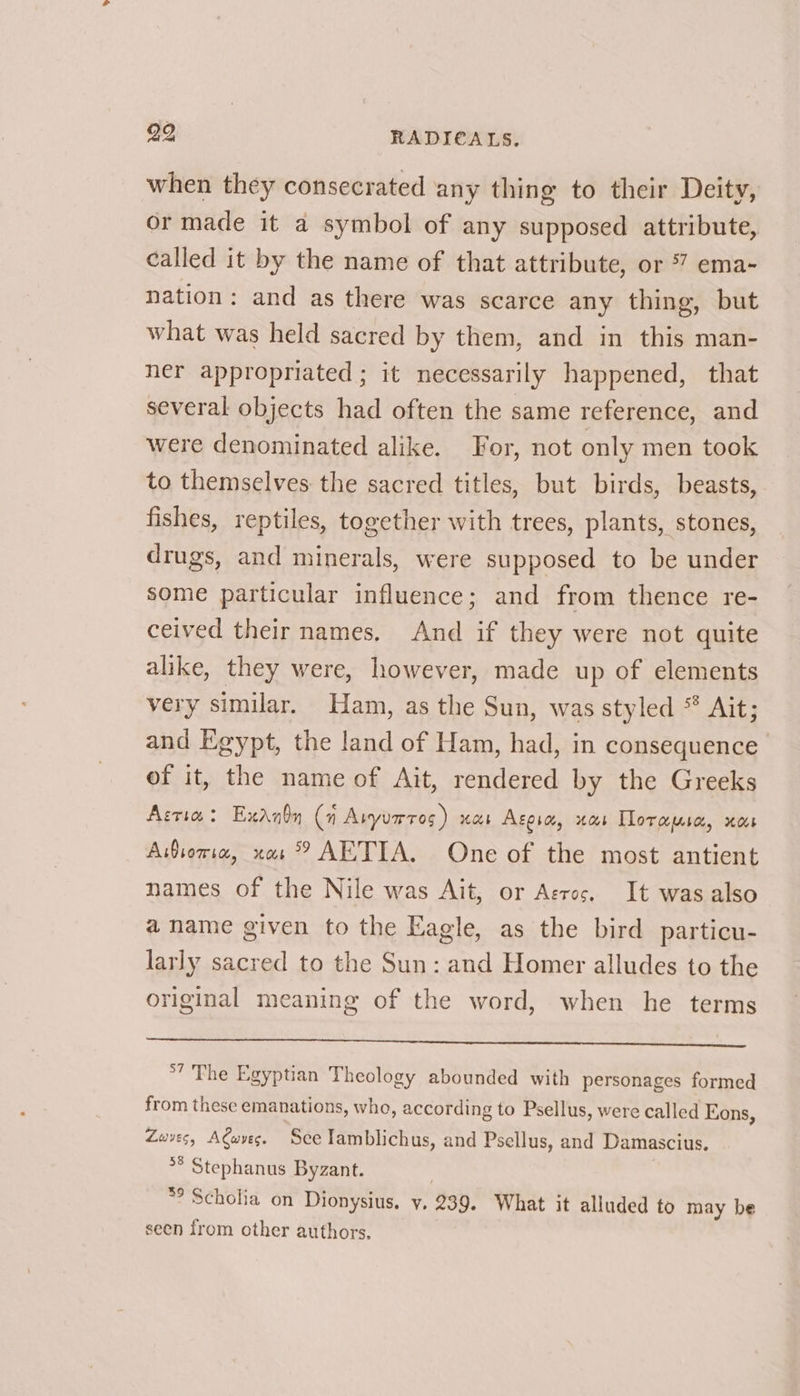 when they consecrated any thing to their Deity, or made it a symbol of any supposed attribute, called it by the name of that attribute, or 7 ema- nation: and as there was scarce any thing, but what was held sacred by them, and in this man- ner appropriated ; it necessarily happened, that several objects had often the same reference, and were denominated alike. For, not only men took to themselves the sacred titles, but birds, beasts, fishes, reptiles, together with trees, plants, stones, drugs, and minerals, were supposed to be under some particular influence; and from thence re- ceived their names, And if they were not quite alike, they were, however, made up of elements very similar. Ham, as the Sun, was styled © Ait; and Egypt, the land of Ham, had, in consequence of it, the name of Ait, rendered by the Greeks Arria: Exanby (n Avyurros ) nab Acorn, xa Tloramia, xo Asoria, nas? AETIA, One of the most antient names of the Nile was Ait, or Aeros. It was also a name given to the Eagle, as the bird particu- larly sacred to the Sun: and Homer alludes to the original meaning of the word, when he terms Re oe Sa Gs ee Se *7 The Egyptian Theology abounded with personages formed from these emanations, who, according to Psellus, were called Eons, Zuves, Awvec. See lamblichus, and Psellus, and Damascius, °° Stephanus Byzant. *’ Scholia on Dionysius. y. 239. What it alluded to may be seen from other authors,