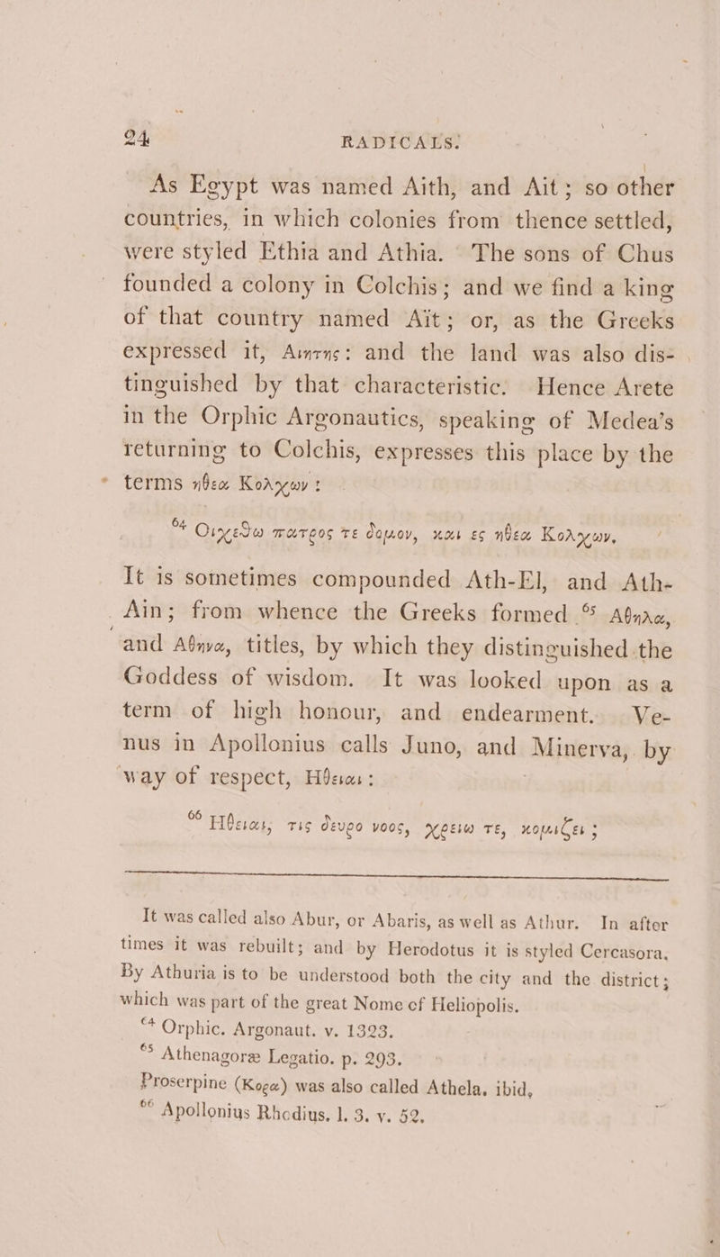 As Egypt was named Aith, and Ait; so other countries, in which colonies from thence settled, were styled Ethia and Athia. The sons of Chus founded a colony in Colchis; and we find a king of that country named Ait; or, as the Greeks expressed it, Aimrns: and the land was also dis- | tinguished by that characteristic. Hence Arete in the Orphic Argonautics, speaking of Medea’s returning to Colchis, expresses this place by the terms nbex Koaywy Of Oiyedea WHTLOS TE ajay, uae Es nhex Koay, It is sometimes compounded Ath-El, and Ath- Ain; from whence the Greeks formed © AQnac, and Aénva, titles, by which they distinguished the Goddess of wisdom. It was looked upon as a term of high honour, and endearment. Ve- nus in Apollonius calls Juno, and Minerva, by way of respect, Hea: 7 * Hésias, ris deveo VOOS, XpEsw Te, HOlesCes 5 cee a emo Ieee: eed heels aes of ss eee wT. Ny It was called also Abur, or Abaris, as well as Athur. In after times it was rebuilt; and by Herodotus it is styled Cercasora. By Athuria is to be understood both the city and the district; which was part of the great Nome cf Heliopolis. “* Orphic. Argonaut. v. 1323. “> Athenagores Legatio. p> 203. Proserpine (Koge) was also called Athela. ibid,
