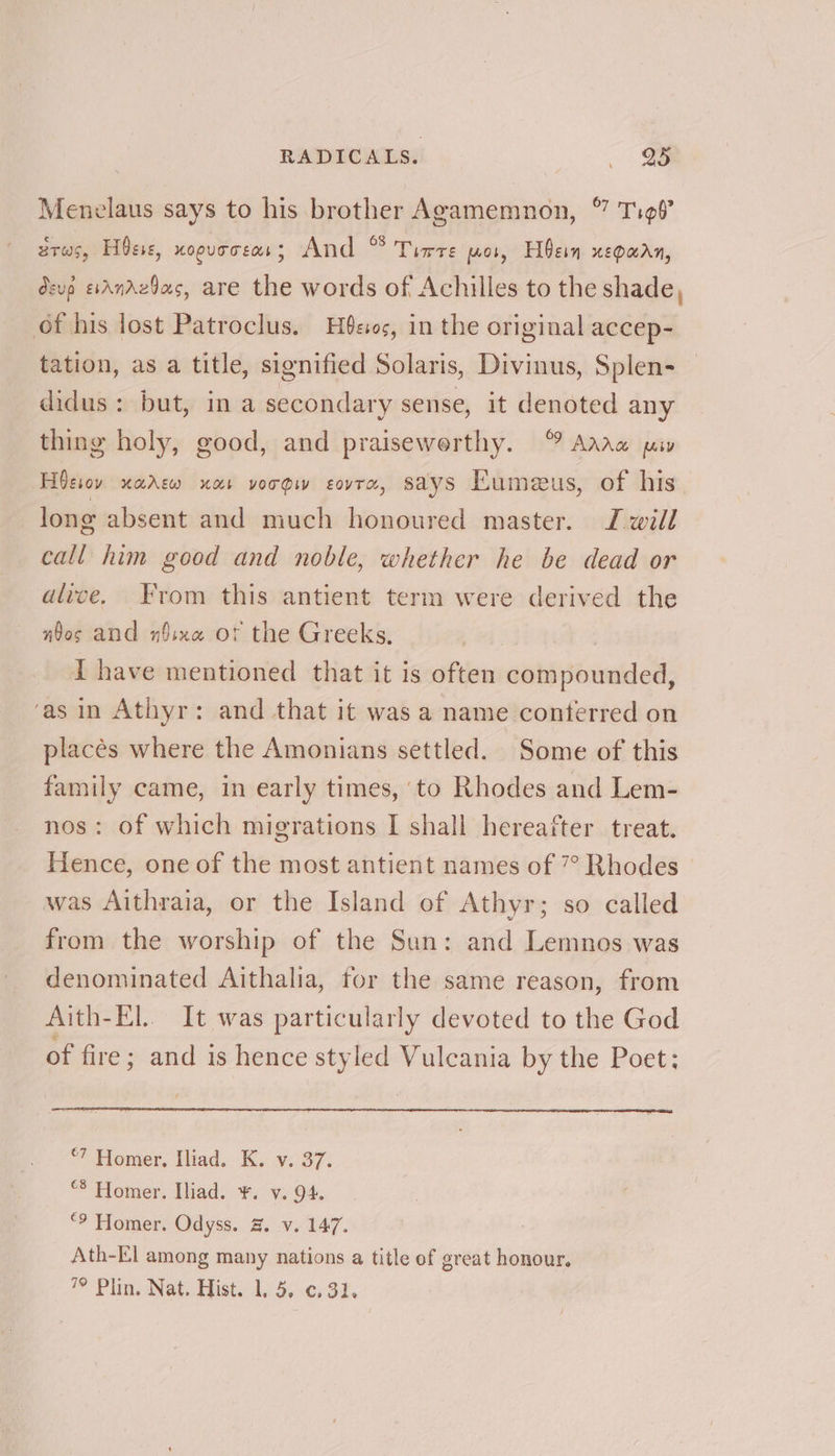 Menelaus says to his brother Agamemnon, © Tigf’ arws, Hse, KOOUTTEMS 5 And ° Tirre wos, Hein xepaan, devp esAndzdas, are the words of Achilles to the shade, of his lost Patroclus. Heo, in the original accep- tation, as a title, signified Solaris, Divinus, Splen- didus: but, in a secondary sense, it denoted any thing holy, good, and praisewerthy. ° Aarw pay Hoesov xarew nar vorgw sovra, says Eumeus, of his long absent and much honoured master. J will call him good and noble, whether he be dead or alive. From this antient term were derived the wbos and n$ixe or the Greeks, i have mentioned that it is often compounded, ‘as in Athyr: and that it was a name conterred on placés where the Amonians settled. Some of this family came, in early times, to Rhodes and Lem- nos: of which migrations I shall hereafter treat. Hence, one of the most antient names of 7° Rhodes was Aithraia, or the Island of Athyr; so called from the worship of the Sun: and Lemnos was denominated Aithalia, for the same reason, from Aith-El.. It was particularly devoted to the God of fire; and is hence styled Vulcania by the Poet; ©7 Homer, Iliad. K. v. 37. “® Homer. Iliad. ¥. v. 94. “? Homer. Odyss. 3. v. 147. Ath-El among many nations a title of great honour. 4?’ Pliny Nate Mists 15:0, 33.