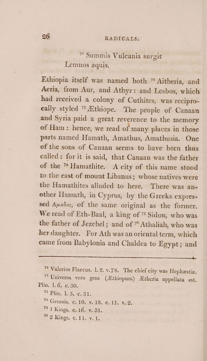 ™Summis Vulcania surgit Lemnos aquis. Ethiopia itself was named both ” Aitheria, and Aeria, from Aur, and Athyr: and Lesbos, which had received a colony of Cuthites, was recipro- eally styled * Ethiope. The people of Canaan and Syria paid a great reverence to the memory of Ham: hence, we read of many places in those parts named Hamath, Amathus, Amathusia. One of the sons of Canaan seems to have been thus called: for it is said, that Canaan was the father of the *Hamathite. A city of this name stood to the east of mount Libanus; whose natives were the Hamathites alluded to here. There was an- ether Hamath, in Cyprus, by the Greeks expres- sed Auabss, of the same original as the former. We read of Eth-Baal, a king of 7 Sidon, who was the father of Jezebel; and of ” Athaliah, who was her daughter. For Ath was an oriental term, which came from Babylonia and Chaldea to Egypt; and LO LC CO nannies ‘ 7 Valerius Flaccus, 1.2. v.78. The chief city was Hephestia. * Universa vero gens (Zthiopum) theria appellata est. Plin. 1.6. ¢. 30. * Phin. -epongt ™ Genesis, c. 10. v.18. ¢. 11, y. 2, *5 1 Kings. ¢.16. v. 31. % 2 Kings, c. 11. v. 1.