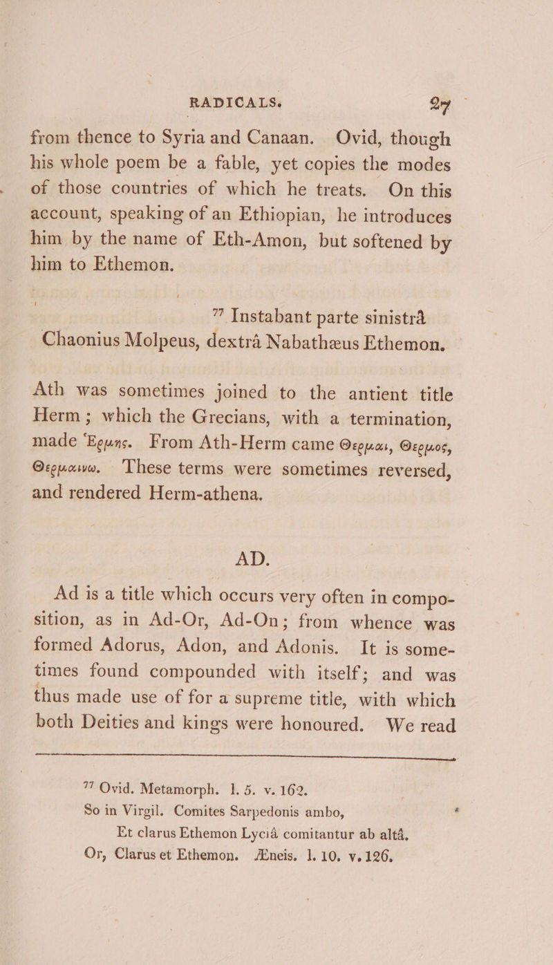 from thence to Syria and Canaan. Ovid, though his whole poem be a fable, yet copies the modes of those countries of which he treats. On this account, speaking of an Ethiopian, he introduces him by the name of Eth-Amon, but softened by him to Ethemon. ” Instabant parte sinistra Chaonius Molpeus, dextra Nabatheus Ethemon. Ath was sometimes joined to the antient title Herm ; which the Grecians, with a termination, made ‘Eguns. From Ath-Herm came cepa, Ocpuos, @reuaww. These terms were sometimes reversed, and rendered Herm-athena. AD. Ad is a title which occurs very often in compo- sition, as in Ad-Or, Ad-On; from whence was formed Adorus, Adon, and Adonis. It is some- times found compounded with itself; and was thus made use of for a supreme title, with which both Deities and kings were honoured. We read OST ME Ea oe re eee aaa aie eerie eee ue, 77 Ovid. Metamorph. 1. 5. v..162. | So in Virgil. Comites Sarpedonis ambo, . Et clarus Ethemon Lycia comitantur ab altd, Or, Claruset Ethemon. /Eneis. 1.10, v.126.
