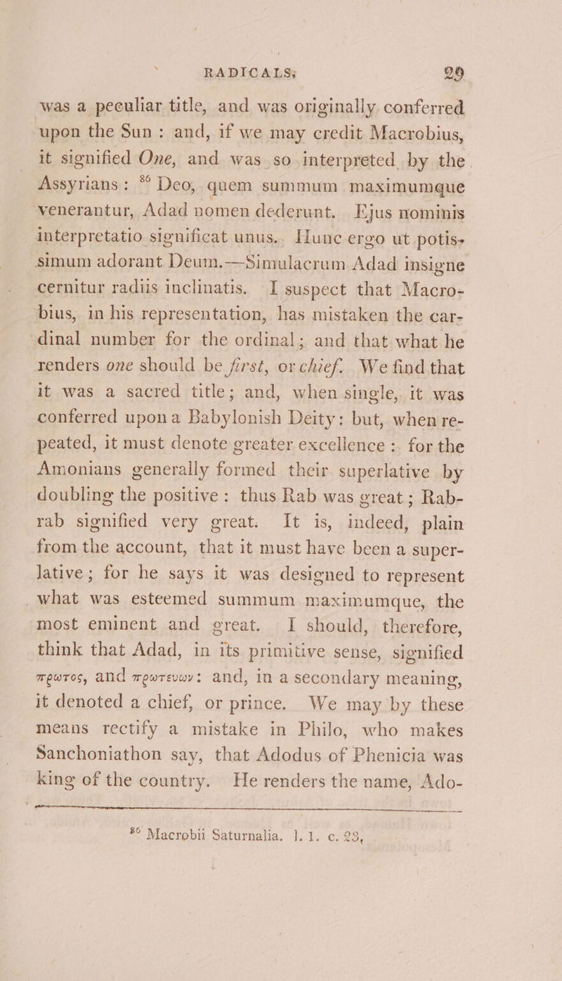 . RADICALS: B28 was a peculiar title, and was originally conferred upon the Sun: and, if we may credit Macrobius, it signified One, and was so interpreted by the. Assyrians: “ Deo, quem summum maximumque venerantur, Adad nomen dederunt. Ejus nominis interpretatio significat unus.. Hunc ergo ut potis- simum adorant Deum.—Simulacrum Adad insigne cernitur radiis inclinatis. I suspect that Macro- bius, in his representation, has mistaken the car- dinal number for the ordinal; and that what he renders one should be first, or chief. We find that it was a sacred title; and, when single, it was conferred upona Babylonish Deity: but, when re- peated, it must denote greater excellence :. for the Amonians generally formed their superlative by doubling the positive: thus Rab was great ; Rab- rab signified very great. It is, indeed, plain from the account, that it must have been a super- lative ; for he says it was designed to represent _what was esteemed summum maximumque, the most eminent and great. I should, therefore, think that Adad, in its primitive sense, signified mewros, and mewrevwv: and, in a secondary meaning, it denoted a chief, or prince. We may by these means rectify a mistake in Philo, who makes Sanchoniathon say, that Adodus of Phenicia was king of the country. He renders the name, Ado- fi fea Ee OB iP ey tet” Suds 8 10 dik SEE ree) *° Macrobii Saturnalia. 1.1. c. 23,