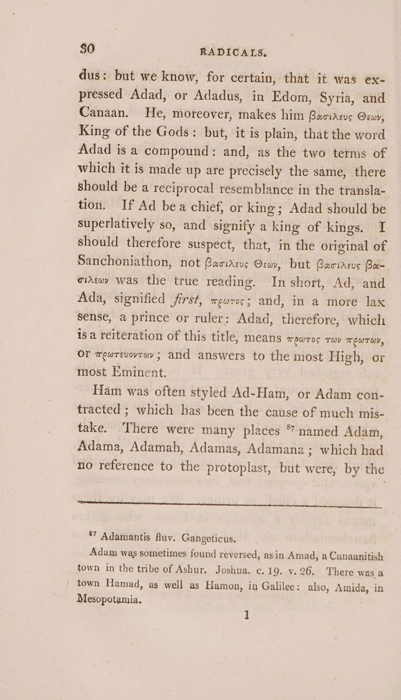 dus: but we know, for certain, that it was ex- pressed Adad, or Adadus, in Edom, Syria, and Canaan. He, moreover, makes him Gaciacus Orwy, King of the Gods: but, it is plain, that the word Adad is a compound: and, as the two terms of which it is made up are precisely the same, there Should be a reciprocal resemblance in the transla- tion. If Ad bea chief, or king; Adad should be superlatively so, and ‘signify a king of kings. I should therefore suspect, that, in the original of Sanchoniathon, not Gassarcus O:wy, but Bacireus Ba- iAtwy was the true reading. In short, Ad, and Ada, signified first, eros; and, in a more lax sense, a prince or ruler: Adad, therefore, which is a reiteration of this title, means TOWTOS THY TEWTEY, OF wewrevovrwy ; and answers to the most High, or most Eminent. Ham was often styled Ad-Ham, or Adam con- tracted ; which has been the cause of much mis- take. ‘There were many places * named Adam, Adama, Adamah, Adamas, Adamana ; which had no reference to the protoplast, but were, by the ener eect cess heen *7 Adamantis fluy. Gangeticus. Adam was sometimes found reversed, as in Amad, a Canaanitish town in the tribe of Ashur. Joshua. c.19. v.26. There was a _ town Hamad, as well as Hamon, in Galilee: also, Amida, in Mesopotamia. 7 1