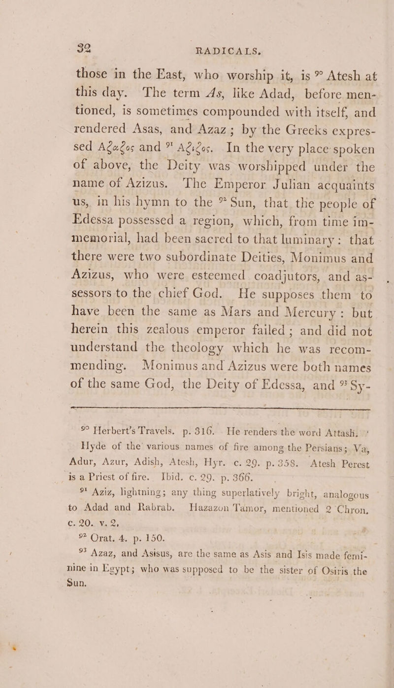 those in the East, who worship it, is ° Atesh at this day. The term As, like Adad, before men- tioned, is sometimes compounded with itself, and rendered Asas, and Azaz; by the Greeks expres- sed Agagos and * Agigas. In the very place spoken of above, the Deity was worshipped under the name of Azizus. The Emperor Julian acquaints us, in his hymn to the * Sun, that the people of Edessa possessed a region, which, from time im- memorial, had been sacred to that luminary: that there were two subordinate Deities, Monimus and Azizus, who were esteemed coadjutors, and as- sessors to the chief God. He supposes them to have been the same as Mars and Mercury: but herein this zealous emperor failed ; and did not understand the theology which he was recom- mending. Monimus and Azizus were both names of the same God, the Deity of Edessa, and * Sy- °° Herbert’s Travels. p. 316. He renders the word Attash. Hyde of the’ various names of fire among the Persians; Va, Adur, Azur, Adish, Atesh, Hyr. c. 29. p. 358. Atesh Perest is a Priest of fire. Ibid. c. 29. p. 366. % Aziz, lightning; any thing superlatively bright, analogous to Adad and Rabrab. MNHazazon Tamor, mentioned 2 Chron, C120. Bye oes. oF Orsi pb 50. °° Azaz, and Asisus, are the same as Asis and Isis made femi- nine in Egypt; who was supposed to be the sister of Osiris the Sun.