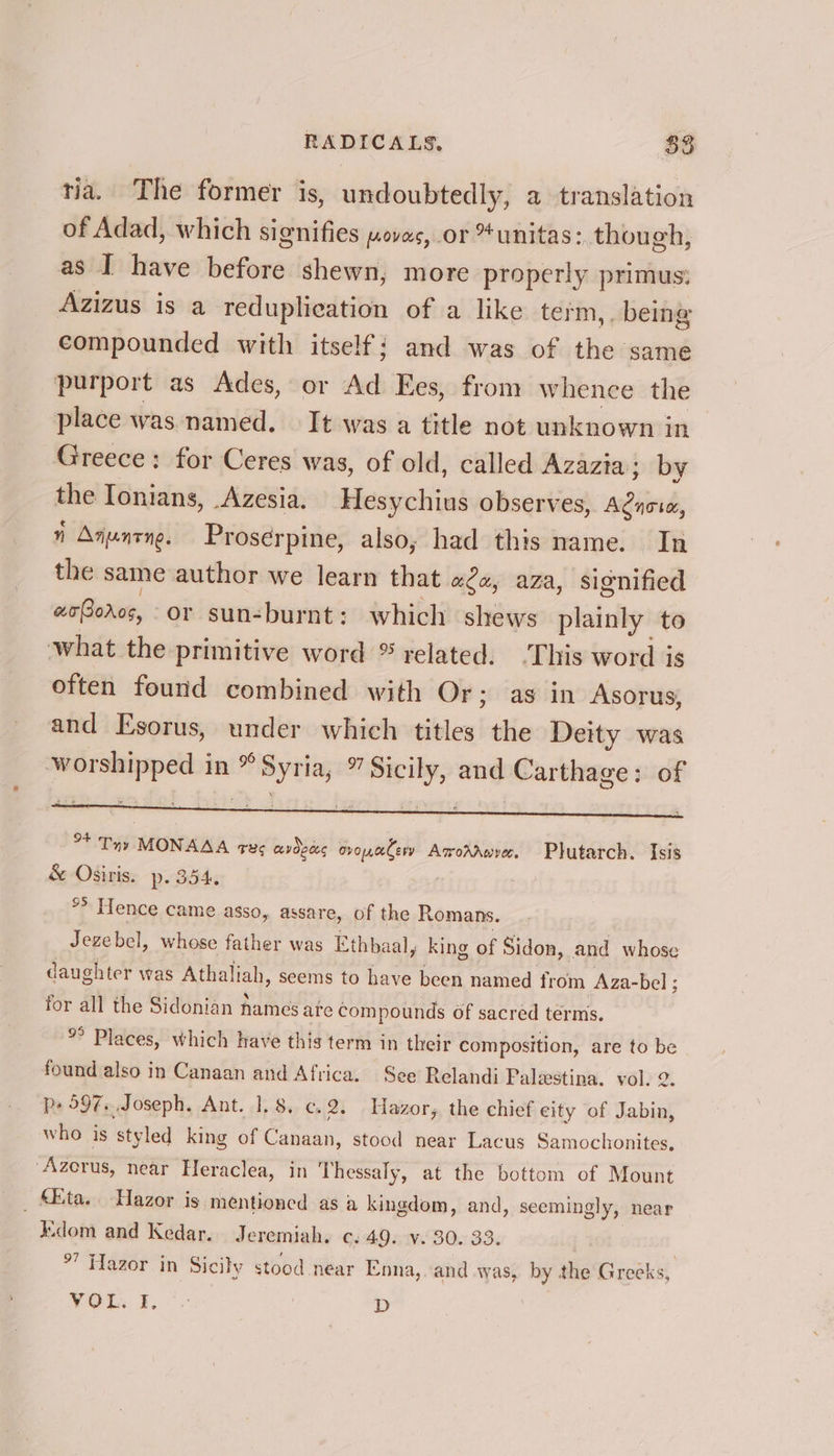 tia. The former is, undoubtedly, a translation of Adad, which signifies povas, or *unitas:. though, as I have before shewn, more properly primus: Azizus is a reduplieation of a like term,. being compounded with itself; and was of the same purport as Ades, or Ad Ees, from whence the place was named. It was a title not unknown in Greece: for Ceres was, of old, called Azazia; by the Ionians, Azesia. Hesychius observes, gies 7 Anuncng. Prosérpine, also, had this name. In the sane author we learn that «2a, aza, signified we(oros, or sunburnt: which shews plainly to what the primitive word ® related. ‘This word is often found combined with Or; as in Asorus, and Esorus, under which titles the Deity was “2 apg in °° Syria a ici and Carthage: of daughter was Athaliah, seems to have been named from Aza-bel ; for all the Sidonian names ate compounds of sacred terms. %° Places, which have this term in their composition, are to be found also in Canaan and Africa. See Relandi Palestina. vol. 2 p+ 597... Joseph. Ant. 1,8, c.2. Hazor, the chief eity of Tabing who is styled king of Canaan, stood near Lacus Samochonites, ‘Azerus, near Heraclea, in Thessaly, at the bottom of Mount _ Mita. Hazor is mentioned as a kingdom, and, seemingly, near iKdom and Kedar. Jeremiah. c. AD aiv-B0n 33: °’ Hazor in Sicily stood near Enna, and was, by the Greeks, VOu. 1, + D