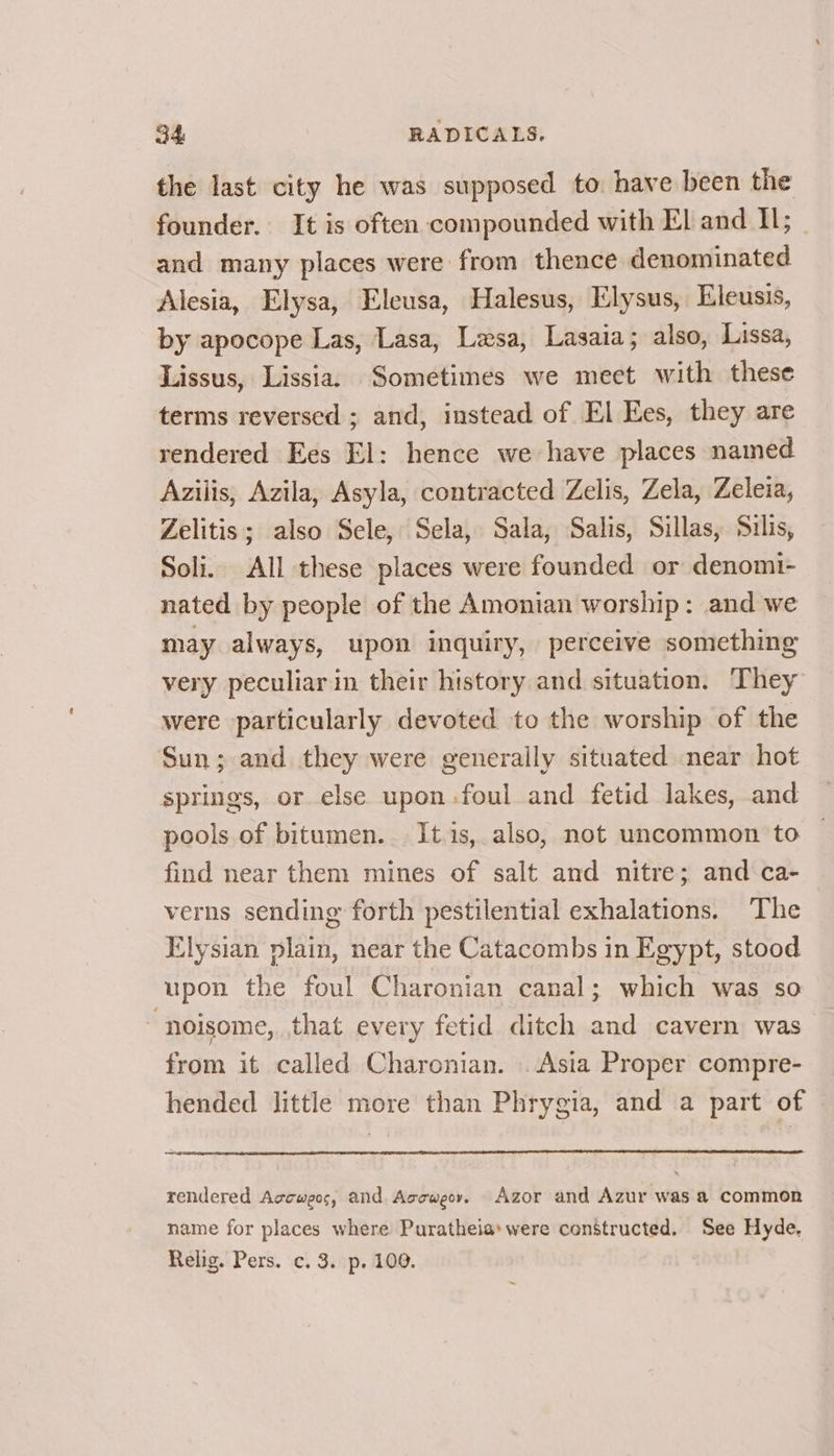 the last city he was supposed to have been the founder. It is often compounded with El and Il; and many places were from thence denominated Alesia, Elysa, Eleusa, Halesus, Elysus, Eleusis, by apocope Las, Lasa, Lesa, Lasaia; also, Lissa, Lissus, Lissia. Sometimes we meet with these terms reversed ; and, instead of El Ees, they are rendered Ees El: hence we have places named Azilis, Azila, Asyla, contracted Zelis, Zela, Zeleia, Zelitis; also Sele, Sela, Sala, Salis, Sillas, Silis, Soli. All these places were founded or denomi- nated by people of the Amonian worship: and we may always, upon inquiry, perceive something very peculiar in their history and situation. They were particularly devoted to the worship of the Sun; and they were generaily situated near hot springs, or else upon.foul and fetid lakes, and pools of bitumen. It is, also, not uncommon to find near them mines of salt and nitre; and ca- verns sending forth pestilential exhalations. The Elysian plain, near the Catacombs in Egypt, stood upon the foul Charonian canal; which was so ~ noisome, that every fetid ditch and cavern was from it called Charonian. .Asia Proper compre- hended little more than Phrygia, and a part of rendered Accweos, and Accweor, Azor and Azur was a common name for places where Puratheia» were constructed. See Hyde, Relig. Pers. c. 3. p. 100.