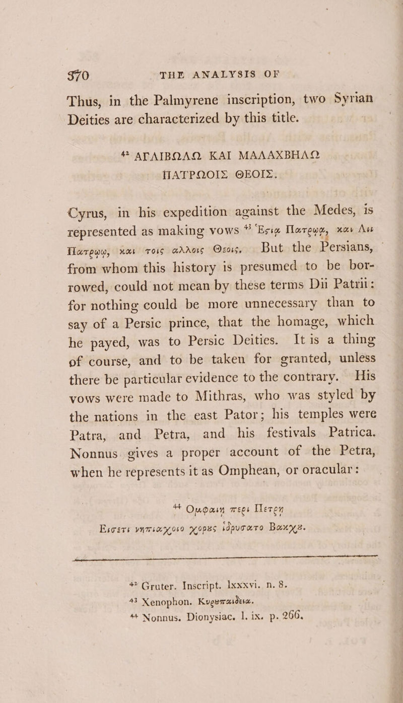 Thus, in the Palmyrene inscription, two Syrian Deities are characterized by this title. ATAIBQAQ KAI MAAAXBHAQ MATPQOIZ OEOIZ. Cyrus, in his expedition against the Medes, is represented as making vows * Esie Taree, av Au Tlarpww, uxt Trois aAdAars @z05. But the Persians, — from whom this history is presumed to be bor- rowed, could not mean by these terms Dui Patrii: for nothing could be more unnecessary than to say of a Persic prince, that the homage, which he payed, was to Persic Deities. Itis a thing of course, and to be taken for granted, unless there be particular evidence to the contrary. His vows were made to Mithras, who was styled by the nations in the east Pator; his temples were Patra, and Petra, and his festivals Patrica. Nonnus gives a proper account of the Petra, when he represents it as Omphean, or oracular: * Ougaim wees Heren — Esoers ynmiaryoso yyopes sdpuraro Baxyz. 4 Gruter. Inscript. Ixxxvi. n. 8. 43 Xenophon. Kugemrasdea. “+ Nonnus. Dionysiac. 1. ix. p. 266.