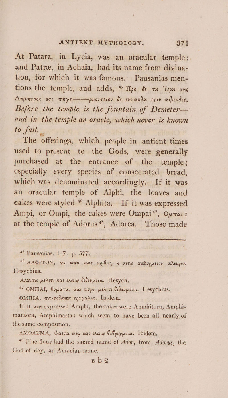 At Patara, in Lycia, was an oracular temple: and Patre, in Achaia, had its name from divina- tion, for which it was famous. Pausanias men- tions the temple, and adds, * TIpo ds +e ‘Iepe rns Anuntpos est mnyn——aytesov dt evtrauba eco arbevdes. Before the temple is the fountain of Demeter— and in the temple an oracle, which never is known to fail. The offerings, which people in antient times used to present to the Gods, were generally purchased at the entrance of the © temple; especially every species of consecrated bread, which was denominated accordingly. If it was an oracular temple of Alphi, the loaves and cakes were styled “ Alphita. If it was expressed Ampi, or Ompi, the cakes were Ompai*’, Opa: : at the temple of Adorus*, Adorea. Those made 45 Pausanias. 1. 7. p. 577. * AA®ITON, +o amo vec xer8ns, n oiTs WePuewervon M@AEvesy. Hesychius. | AADITH EAITE HAE EAQIY) Oedevpevet. Hesych. *7 OMITAI, Oupera, nas WUPOb LEAST Oedevuevor. Hesychius. OMIA, ravrodama rewyaric. Ibidem. {f it was expressed Amphi, the cakes were Amphitora, Amphi- mantora, Amphimasta: which seem to have been all neanly. of the same composition. “AMO AZMA, Waisw orrw nas ea Cb peynera. Ibidem. * Fine flour had the sacred name of Ador, from eens, the God of day, an Amonian name. Bb2