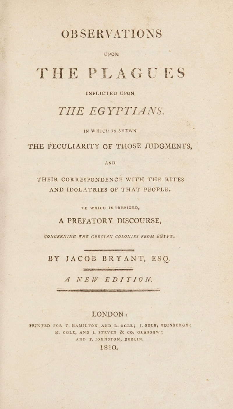OBSERVATIONS UPON PHE PLAGUES INFLICTED UPON LHE EGYPTIANS. IN WHICH 18 SHEWN THE PECULIARITY OF THOSE JUDGMENTS, AND THEIR CORRESPONDENCE WITH THE RITES AND IDOLATRIES OF THAT PEOPLE. To WHICH IS PREFIXED, A PREFATORY DISCOURSE, CONCERNING THE GRECIAN COLONIES FROM EGYPT. BY JACOB BRYANT, ESQ, ANEW EDITION. —_______.. LONDON : PRINTED FOR T. HAMILTON AND R. OGLE$ J. OGLE, EDINBURGH; M. OGLE, AND J. STEVEN & CO. GLASGOW ; AND T., JOHNSTON, DUBLIN, 1810,