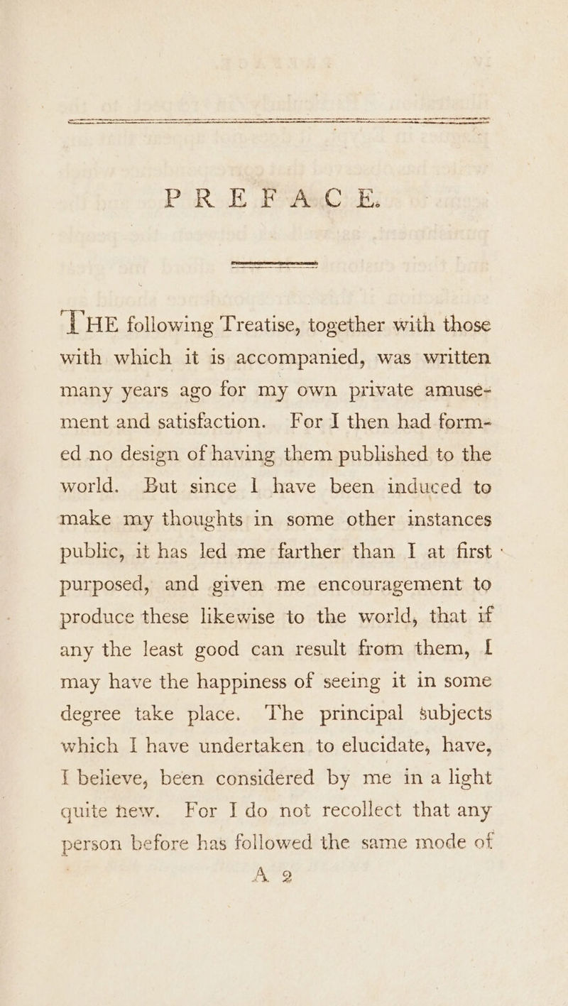 P RE PAO Ee. ‘VHE following Treatise, together with those with which it is accompanied, was written many years ago for my own private amuse- ment and satisfaction. For I then had form- ed no design of having them published to the world. But since 1 have been induced to make my thoughts in some other instances public, it has led me farther than I at first - purposed, and given me encouragement to produce these likewise to the world, that if any the least good can result from them, I may have the happiness of seeing it in some degree take place. The principal subjects which I have undertaken to elucidate, have, { believe, been considered by me ina hght quite hew. For I do not recollect that any person before has followed the same mode ot | A. 2