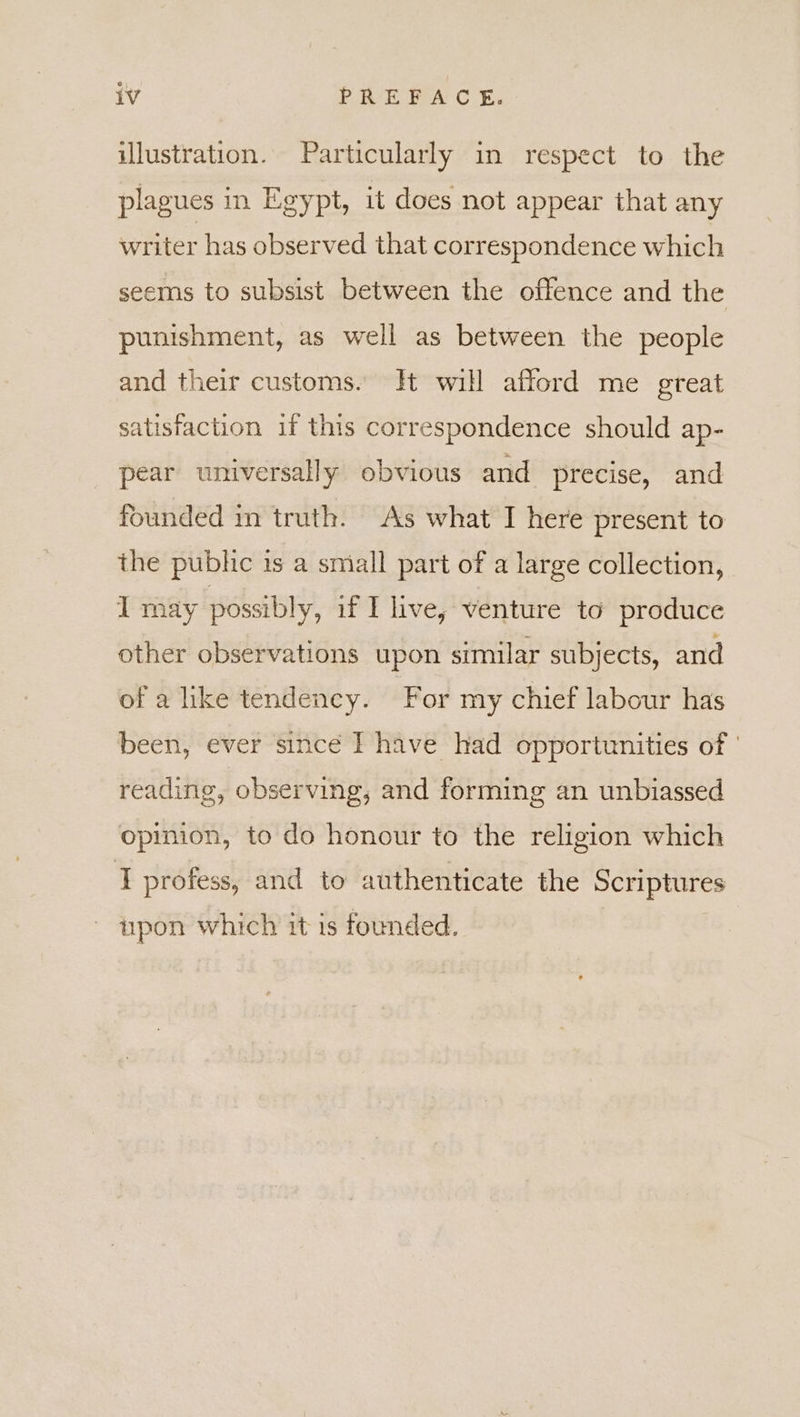 illustration. Particularly in respect to the plagues in Egypt, it does not appear that any writer has observed that correspondence which seems to subsist between the offence and the punishment, as well as between the people and their customs. Ht will afford me great satisfaction if this correspondence should ap- pear universally obvious and precise, and founded in truth. As what I here present to the publ is a small part of a large collection, I may possibly, if I live, venture to produce other observations upon similar subjects, and of a like tendency. For my chief labour has been, ever since I have had opportunities of | reading, observing, and forming an unbiassed opinion, to do honour to the religion which I profess, and to authenticate the Scriptures - upon which it is founded.