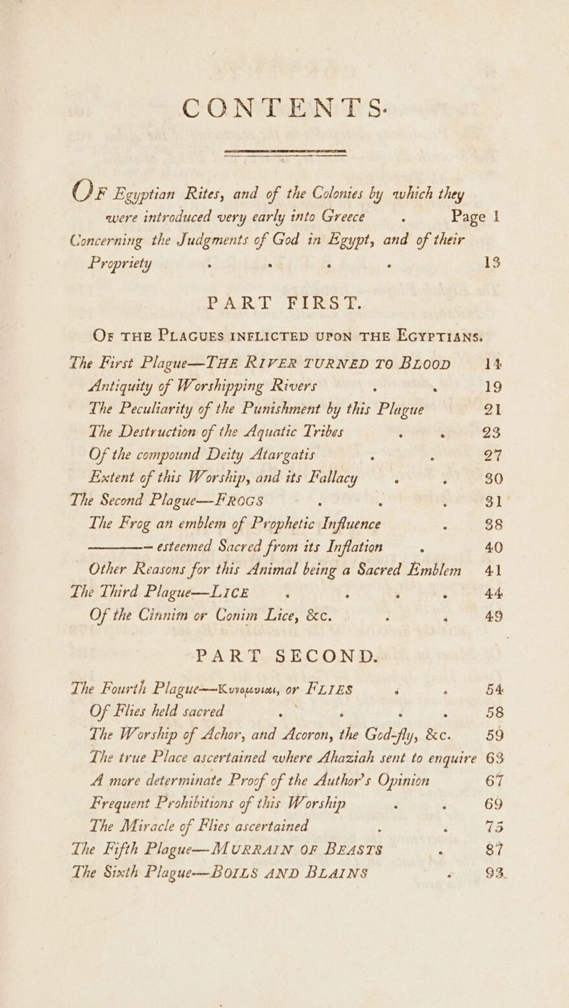 CON TSEANCE S- Or Egyptian Rites, and of the Colonies by which they were introduced very early into Greece : Page I Concerning the Judgments of God in Egypt, and of their Propriety f _ : ; 13 BAR. Rima f. OF THE PLAGUES INFLICTED UPON THE EGYPTIANS. The First Plague—THE RIVER TURNED TO BLooD 14 Antiquity of Worshipping Rivers : . 19 The Peculiarity of the Punishment by this Plague 21 The Destruction of the Aquatic Tribes ; ‘ 23 Of the compound Deity Atargatis : ; 24 Extent of this Worship, and its Fallacy ; ; 30 The Second Plague—-FR0GS ‘ | : 31 The Frog an emblem of Prophetic iipitis : 38 — esteemed Sacred from its Inflation : 40 Other Reasons for this Animal being a Sacred Emblem 41 The Third Plague—LIce ‘ q ‘ ‘ 4.4, Of the Cinnim or Conim Lice, &amp;c. ‘ : 49 PART SECOND. The Fourth Plague=—Kvvouvies, or FLIES ‘ P 54 Of Flies held sacred eee 58 The Worship of Achor, and Acoron, the God- 4 ly a 59 F he true Place ascertained where Ahaziah sent to enquire 63 A more determinate Proof of the Authors Opinion 67 Frequent Prohibitions of this W orship d ‘ 69 The Miracle of Flies ascertained : ‘ 735 The Fifth Plague—MURRAIN OF BEASTS . 87 The Sixth Plague—BOILS AND BLAINS #0 98.