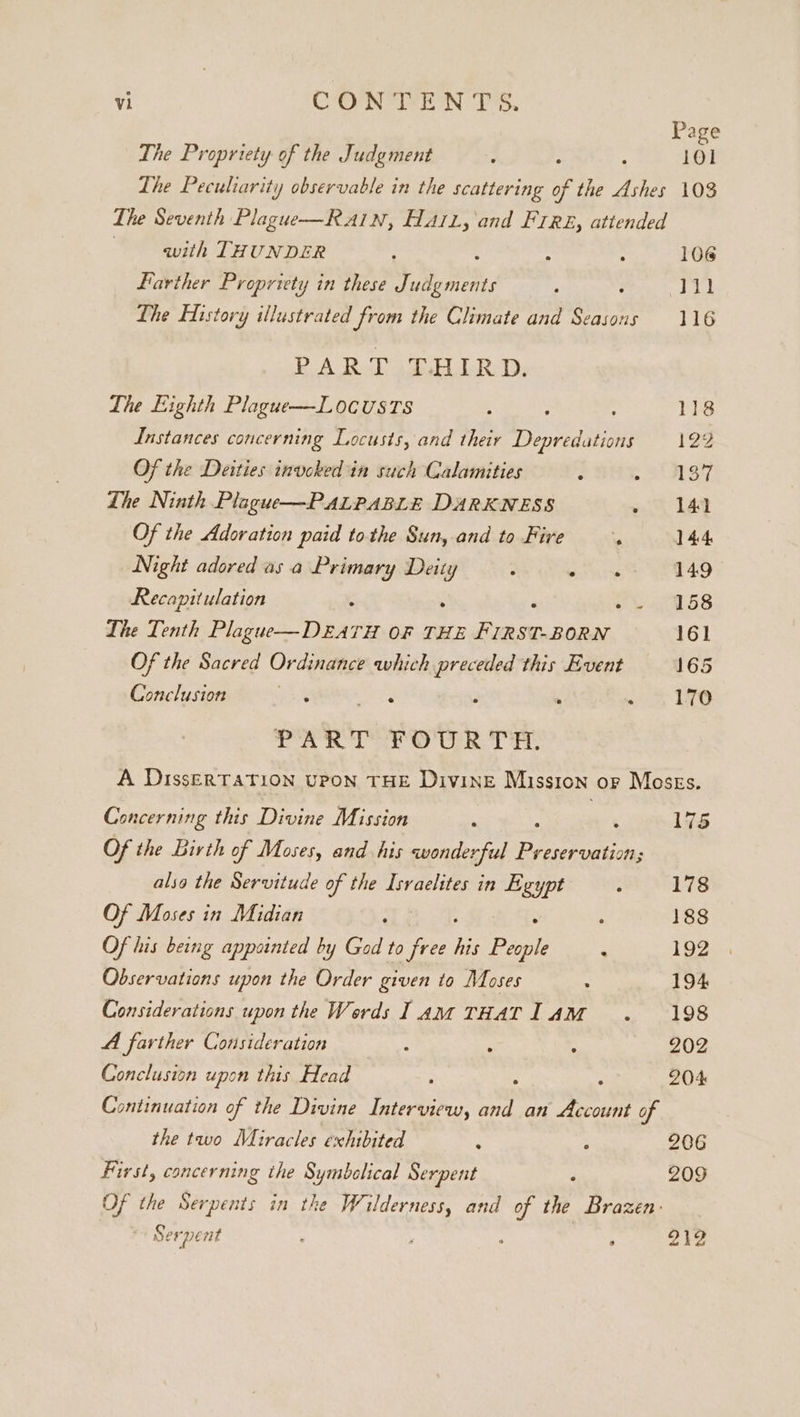 Page The Propriety of the Judgment d : 101 The Peculiarity observable in the scattering of the Ashes 103 The Seventh Plague—RA1Nn, HAiL, and Fire, attended | with THUNDER 3 . : 106 Farther Propriety in these ae, : Ty) The History illustrated from the Climate and eo at 116 PART THIRD. The Eighth Plague—L0OCUSTS j 7 : 118 Instances concerning Locusts, and their Depredations 129 Of the Deities invoked in such Calamities : ee) hes 4 Lhe Ninth Plague—PALPABLE DARKNESS 1A Of the Adoration paid tothe Sun, and to Fire i 144 Night adored as a Primary Deity ; WE aes 149 Recapitulation : : ‘ +a e 6S The Tenth Plague—DEATH OF THE FIRST-BORN 161 Of the Sacred Ordinance which preceded this Event 165 Conclusion aay Wise . . wae 10 PART FOURTH. A DissERTATION UPON THE DivINE Mission or Moszs. Concerning this Divine Mission : : 175 Of the Birth of Moses, and his wonderful er. also the Servitude of the Isvaelites in Egypt : 178 Of Moses in Midian : : 188 Of his being appointed by God to fy his Pepi ‘ 192 Observations upon the Order given to Moses : 194 Considerations upon the Words lam THATI AM . 198 A farther Consideration : : . 202 Conclusion upon this Head 2 , ; 204 Continuation of the Divine Interview, and an Account of the two Miracles exhibited : ; 206 First, concerning the Symbclical Serpent ‘ 209 Of the Serpents in the Wilderness, and of the Brazen: Serpent : ' ‘ ; 212