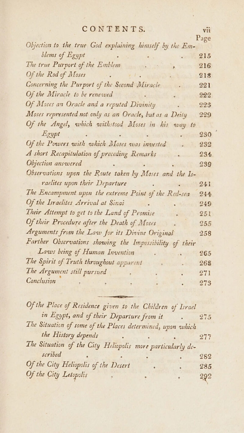 Page Objection to the true God explaining himself by the Em- : blems of Egypt : . , 215 The true Purport of the Emblem oN as N 216 Of the Rod of Moses ; 218 Concerning the Purport of the ee Mi ivacle 221 Of the Miracle to be renewed ‘ ‘ 922 Of Moses an Oracle and a reputed Divinity ; 223 Moses represented not only as an Oracle, butas a Deity 229 Of the Angel, which withstood Moses in his away to Egypt 230 — Of the Powers with which ae oses was invested ; 232 A short Recapitulation of preceding Remarks j 234 Objection answered : 239 Observations upon the Route taken by Ae, ae the Is- raelites upon their Departure 241 The Encampment upon the extreme Peint sg the ene 244 Of the Israelites Arrival at Sinai ‘ 249 Their Attempt to get tothe Land of Promise ; 251 Of thei Procedure after the Death of Moses ie 258 Arguments from the Law for its Divine Original 258 Farther Observations showing the Impossibility of their Laws being of Human Invention a 265 Lhe Spirit of Truth throughout apparent ; ; 268 The Argumeni still pursued : ; ; 211 Conclusion : ; ; : : 973 Of the Place of Residence given to the Childven of Israel in Egypt, and of their Departure from it j B75 Lhe Situation of some of the Places determined, upon which the History depends : Pa a, The Situation of the City Fleliopolis more Oinee de- scribed P . f 282 Of the City Fleliopalis of the sayin : : 285 Of the City Letopolis - : : 292