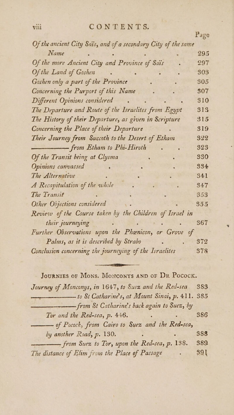 Page Of the ancient City Sais, and é a secondary City of the same : Name — : - 295 Of the move Ancient City in Province of Sais / 297 Ofthe Land of Goshen : ‘ : : 303 Goshen only a part of the Province : : 305 Concerning the Purport of this Name : : 307 Different Opinions considered ; : 310 The Departure and Route of the Israelites from heim 313 The History of their Departure, as given in Scripture 315 Concerning the Place of their Departure 319 Their Journey from Succoth to the Desert of ahah 322 from Etham to Phi-Hiroth : ; 323 Of the Transit being at Clysma : : 330 Opinions canvassed ; ae : 334: The Alternative : : 341 A Recapitulation of the a : : : 34.7 The Transit : ‘ : 353 Other Objections considered ess 355 Review of the Course taken by the Children of ee, in their journeying : : : ; 367 Further Observations upon the Phenicon, or Grove of Palms, as it is described by Strabo : Sage Conclusion concerning the journeying of the Israelites 378 ee Journres of Mons. Monconys AND oF Dr Pocock. Journey of Monconys, in 1647, to Suez and the Red-sea 383 to St Catharine's, at Mount Sinai, p. 411. 385 from St Catharine's back again to Suez, by ee Tor and the Red-sea, p. 446. : 386 of Pocock, from Cairo to Suez and the ay by another Road, p. 130. : 388 nate Rial - from Suez to Tor, upon the Red-sea, p. 138. 389, The distance of Elim from the Place of Passage : 391
