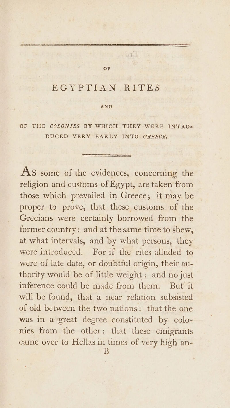 OF EGY BT bAYN .RobDES AND OF THE CCLONIES BY WHICH THEY WERE INTRO} DUCED VERY EARLY INTO GREECE, AS some of the evidences, concerning the religion and customs of Egypt, are taken from those which prevailed in Greece; it may be proper to prove, that these customs of the Grecians were certainly borrowed from the former country: and at the same time to shew, at what intervals, and by what persons, they were introduced. For if the rites alluded to were of late date, or doubtful origin, their au- thority would be of little weight: and no just inference could be made from them. But it will be found, that a near relation subsisted of old between the two nations: that the one was In a-great degree constituted by colo- nies from the other: that these emigrants came over to Hellas in times of very high an- | B