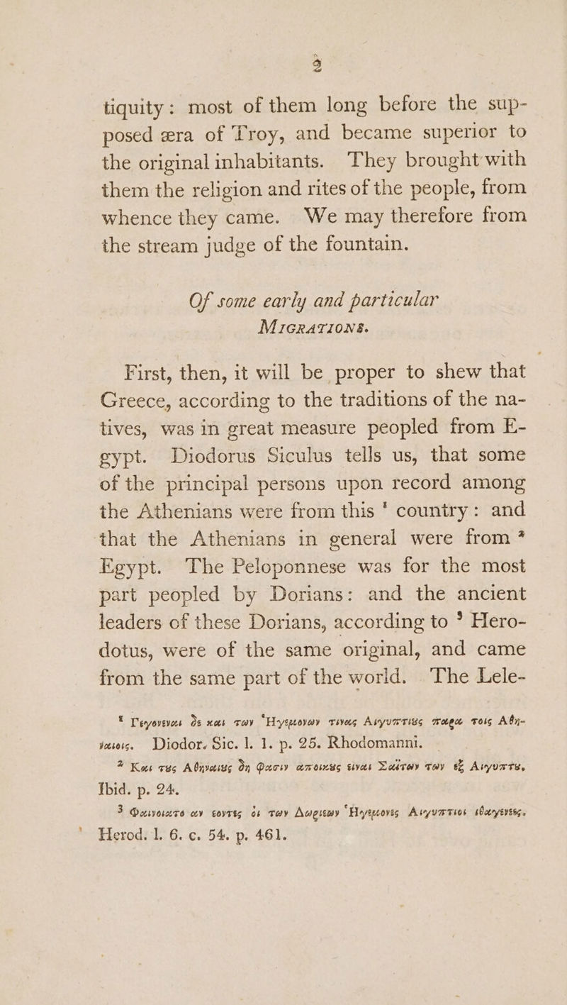 tiquity: most of them long before the sup- posed era of Troy, and became superior to the original inhabitants. They brought with them the religion and rites of the people, from whence they came. We may therefore from the stream judge of the fountain. Of some early and particular MicGRrations. First, then, it will be proper to shew that Greece, according to the traditions of the na- tives, was in great measure peopled from E- gypt. Diodorus Siculus tells us, that some of the principal persons upon record among the Athenians were from this ' country: and ‘that the Athenians in general were from 7 Egypt. The Peloponnese was for the most part peopled by Dorians: and the ancient leaders of these Dorians, according to * Hero- dotus, were of the same original, and came from the same part of the world. The Lele- , Deryovevees Os nos tov “Hytpeovay reves Avyurrigs magn trois Aby- yesots. Diodor. Sic. |. 1. p. 25. Rhodomanni. % Kas cus Abnveits On Paci amoimss sivas Dartoy Toy & Avyurte, Tbid. p. 24. 3 Dasvoscere cov covrts o¢ tay Aweremy Heyrgcoves Asyumrsos soeryeress.