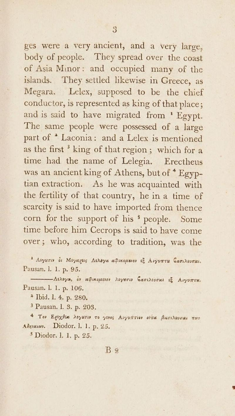pes were a very ancient, and a very large, body of people. ‘They spread over the coast of Asia Minor: and occupied many of the islands. ‘They settled likewise in Greece, as Megara. Lelex, supposed to be the chief conductor, is represented as king of that place; and is said to have migrated from ' Egypt. The same people were possessed of a large part of * Laconia: and a Lelex is mentioned as the first * king of that region ; which for a time had the name of Lelegia. Erectheus was an ancient king of Athens, but of * Egyp- tian extraction. As he was acquainted with the fertility of that country, he in a time of scarcity 1s said to have imported from thence corn ior the support of his 5 people. Some time before him Cecrops is said to have come over; who, according to tradition, was the * Aeyeoiy os Mevyaests Athsya aQinopesvey 6% Asyurre Caoircuoei. Pausan. |. 1. p. 95. AtAtye, ov aPinouevoy Azyerw Cacsrcvomt ee Auyurre Pausan. 1. 1. p. 106. 4 Ibid. 1. 4. p- 280. 3 Pausan. 1. 3. p. 203. 4 Tov Egeyben Atyuoiv ro yevos Aiyumrioy ote BacsAsuoas Tar Absvoiwy. Diodor. 1. 1. p..25. * Diodor, 1. 1. p. 25. Be