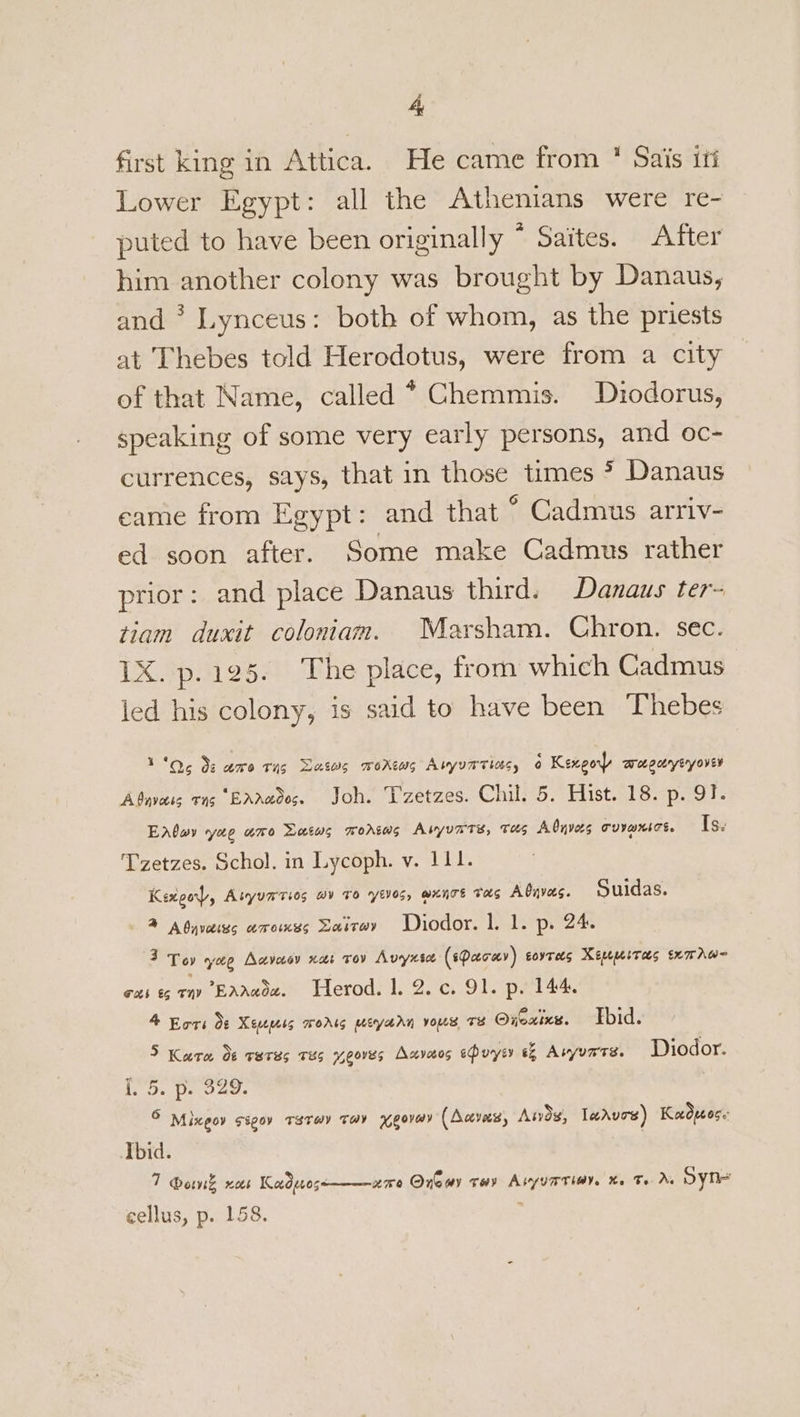 first king in Attica. He came from * Sais iti Lower Egypt: all the Athenians were re- puted to have been originally ° Saites. After him another colony was brought by Danaus, and * Lynceus: both of whom, as the priests at Thebes told Herodotus, were from a city of that Name, called * Chemmis. Diodorus, speaking of some very early persons, and oc- currences, says, that in those times * Danaus eame from Egypt: and that ° Cadmus arriv- ed soon after. Some make Cadmus rather prior: and place Danaus third. Danaus ter- tiam duxit coloniam. Marsham. Chron. sec. 1X. p.125. The place, from which Cadmus led his colony, is said to have been Thebes 1'06 3s ame Tug Dass worews Auyvarias, o Kengo aegerytyovey Abnvass TNS “BAAce005. Joh. TL zetzes. Chil. 5. Hist. 18. p- QO}. EAloy yao ume Datws mworsws Abyunts, THs Abyvas covaxtot. Is. Tzetzes. Schol. in Lycoph. v. 111. Kexgor, Alyuaries av 10 yeves, wunrs tas Aduvas. Suidas. ® AOyvaiss amomss Sastry WDiodor. |. 1. p. 24. 3 Toy yee Aavasy nar tov Avyntee (sPeecay) eovtees Keupeitas txmrAw= Tx €6 a6 Eaawoe. Herod. 1. 2.c. 91. p. 144. 4 Kors Ot Xess woris meyarn vous Te Oxeaixes. Tbid. 5 Karo d¢ reres THs yeoves Axvesos ehuysy eZ Asyunrs. Diodor. 15, Deo aes © Mixeov ssgov Taray tay yeovmy (Aaves, Awds, leAvos) Kadueose Ibid. 7 @ownk xoes Kodpos nme Onewy tov Aiyuatiov. %. Te As oyn-