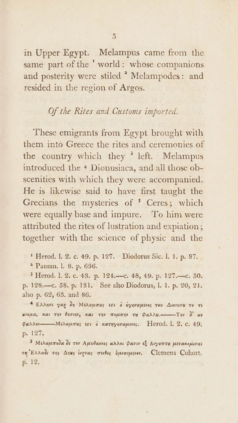 in Upper Egypt. Melampus came from the same part of the ‘ world: whose companions and posterity were stiled * Melampodes: and resided in the region of Argos. Of the Rites and Customs imported. These emigrants from Egypt brought with them into Greece the rites and ceremonies of the country which they * left. Melampus introduced the * Dionusiaca, and.all those ob- scenities with which they were accompanied. He is likewise said to have first taught the Grecians the mysteries of * Ceres; which were equally base and impure. ‘To him were attributed the rites of lustration and expiation ; together with the science of physic and the * Herod. 1.25 ¢f:49. p:°127. Diodorus sic. 1. 1. p.°87, + Pausan. |. 8. p. 636. 3 Herod. 1. 2. c. 43. p. 124.-—c. 48, 49. p. 127.—c. 50. p- 128.—c. 58. p. 131. See also Diodorus, |. 1. p. 20, 21. also p. 62, 63. and 86. 4 Ednace yxe on Meruumes 55 r AY NTL pLEV0S vou Atovuces to Ts Tov 0 ay wyopic, nor Tay Ovo, nas THY mwommwrny Te DuAAS, DaraAoyv p» 127, | 3 Msrapmroda os roy Apevdcoves error Daow &% Avyurres peranopsros 7H EAAaO: ong Anes sogTas mevbos devouzesvoy, Clemens Cohort. p. 12. Miruumres sot 0 narnynrcpetyos. Herod. |. 2. c. 49.