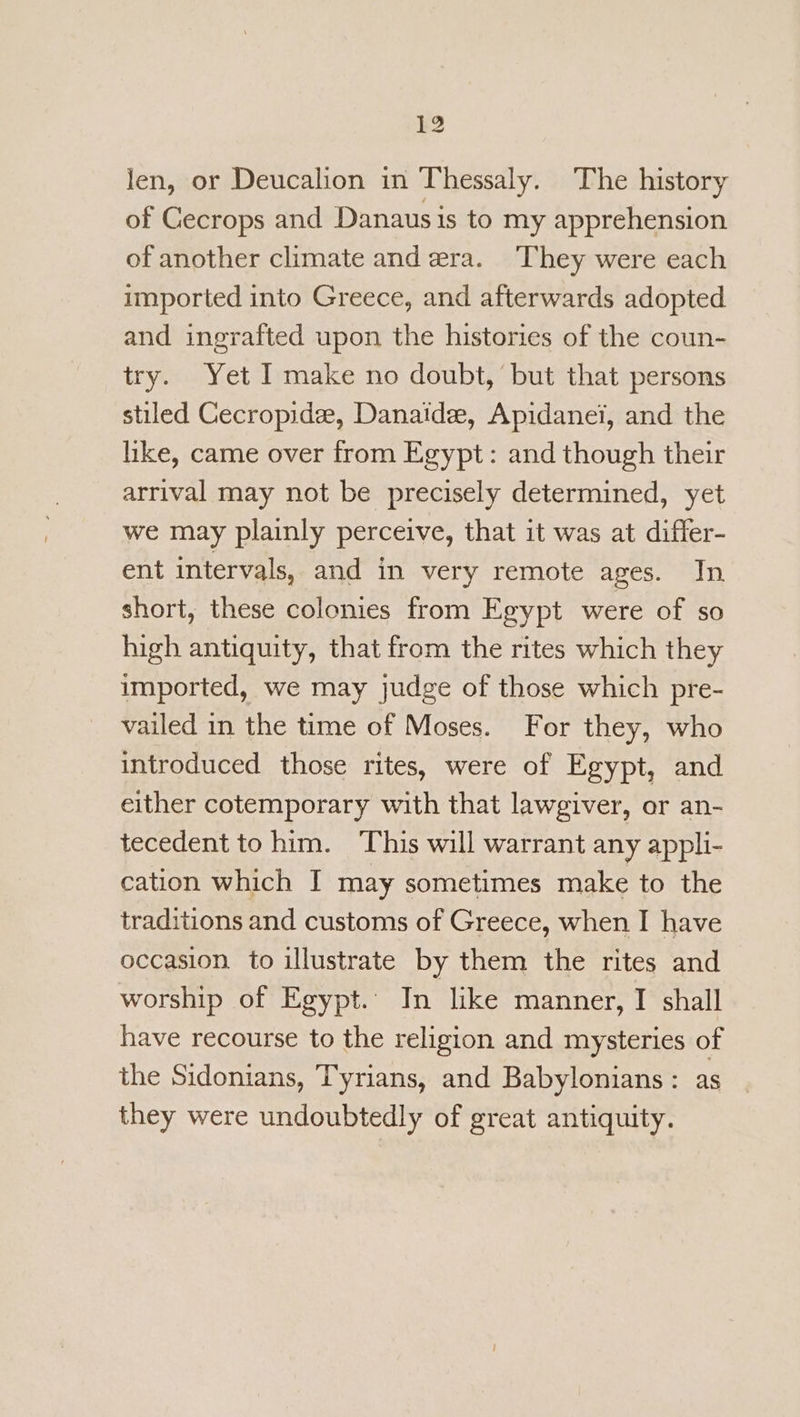 len, or Deucalion in Thessaly. The history of Gecrops and Danaus is to my apprehension of another climate and era. They were each imported into Greece, and afterwards adopted and ingrafted upon the histories of the coun- try. Yet I make no doubt, but that persons stiled Gecropide, Danaide, Apidanei, and the like, came over from Egypt: and though their arrival may not be precisely determined, yet we may plainly perceive, that it was at differ- ent intervals, and in very remote ages. In short, these colonies from Egypt were of so high antiquity, that from the rites which they imported, we may judge of those which pre- vailed in the time of Moses. For they, who introduced those rites, were of Egypt, and either cotemporary with that lawgiver, or an- tecedent to him. This will warrant any appli- cation which I may sometimes make to the traditions and customs of Greece, when I have occasion to illustrate by them the rites and worship of Egypt.: In like manner, I shall have recourse to the religion and mysteries of the Sidonians, Tyrians, and Babylonians: as they were undoubtedly of great antiquity.
