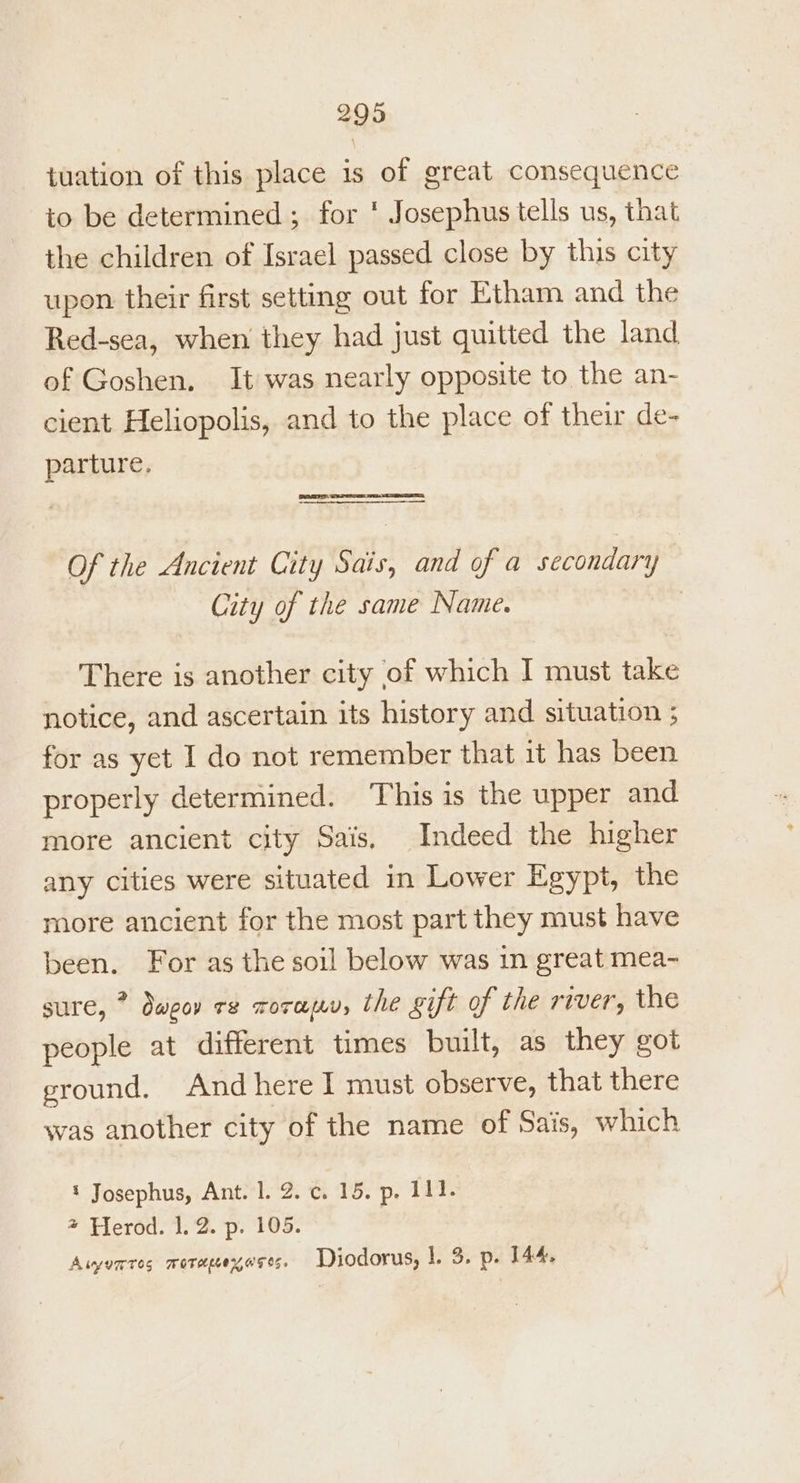tuation of this place 1s of great consequence io be determined ; for * Josephus tells us, that the children of Israel passed close by this city upon their first setting out for Etham and the Red-sea, when they had just quitted the land of Goshen. It was nearly opposite to the an- cient Heliopolis, and to the place of their de- parture. eT: See ee et Of the Ancient City Sais, and of a secondary City of the same Name. 7 There is another city of which I must take notice, and ascertain its history and situation ; for as yet I do not remember that it has been properly determined. This is the upper and more ancient city Sais, Indeed the higher any cities were situated in Lower Egypt, the more ancient for the most part they must have been. For as the soil below was in great mea- sure, Oweor TE TOTH{LV, the sift of the TIVEr's the people at different times built, as they got ground. And here I must observe, that there was another city of the name of Sais, which ‘ Josephus, Ant. 1. 2. c. 15. p, 111. + Herod. 1.2. p. 105. Awuntes morepexoses. Diodorus, |. 3. p. 144.