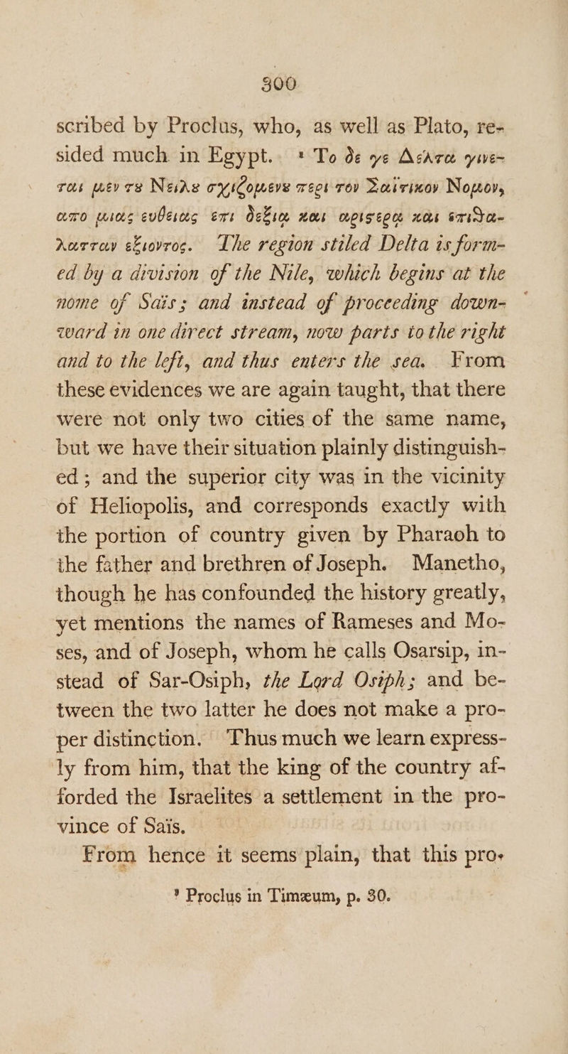 scribed by Proclus, who, as well as Plato, re- sided much in Egypt.. * To de ye Acarce yive~ ros mer res News oyiComere recs Tov Laivinoy Nopov, amo wios evberas ers Okie nos apiseoe nos srida- Aarray eLsovrog. Lhe region stiled Delta is form- ed by a division of the Nile, which begins at the nome of Sais; and instead of proceeding down- zvard in one direct stream, now parts to the right and to the left, and thus enters the sea. From these evidences we are again taught, that there were not only two cities of the same name, but we have their situation plainly distinguish- ed; and the superior city was in the vicinity of Heliopolis, and corresponds exactly with the portion of country given by Pharaoh to the father and brethren of Joseph. Manetho, though he has confounded the history greatly, yet mentions the names of Rameses and Mo- ses, and of Joseph, whom he calls Osarsip, in- stead of Sar-Osiph, the Lord Osiph; and be- tween the two latter he does not make a pro- per distinction. Thus much we learn express- ly from him, that the king of the country af- forded the Israelites a settlement in the pro- vince of Sais. From hence it seems plain, that this pro- ? Proclus in Timeum, p. 30.
