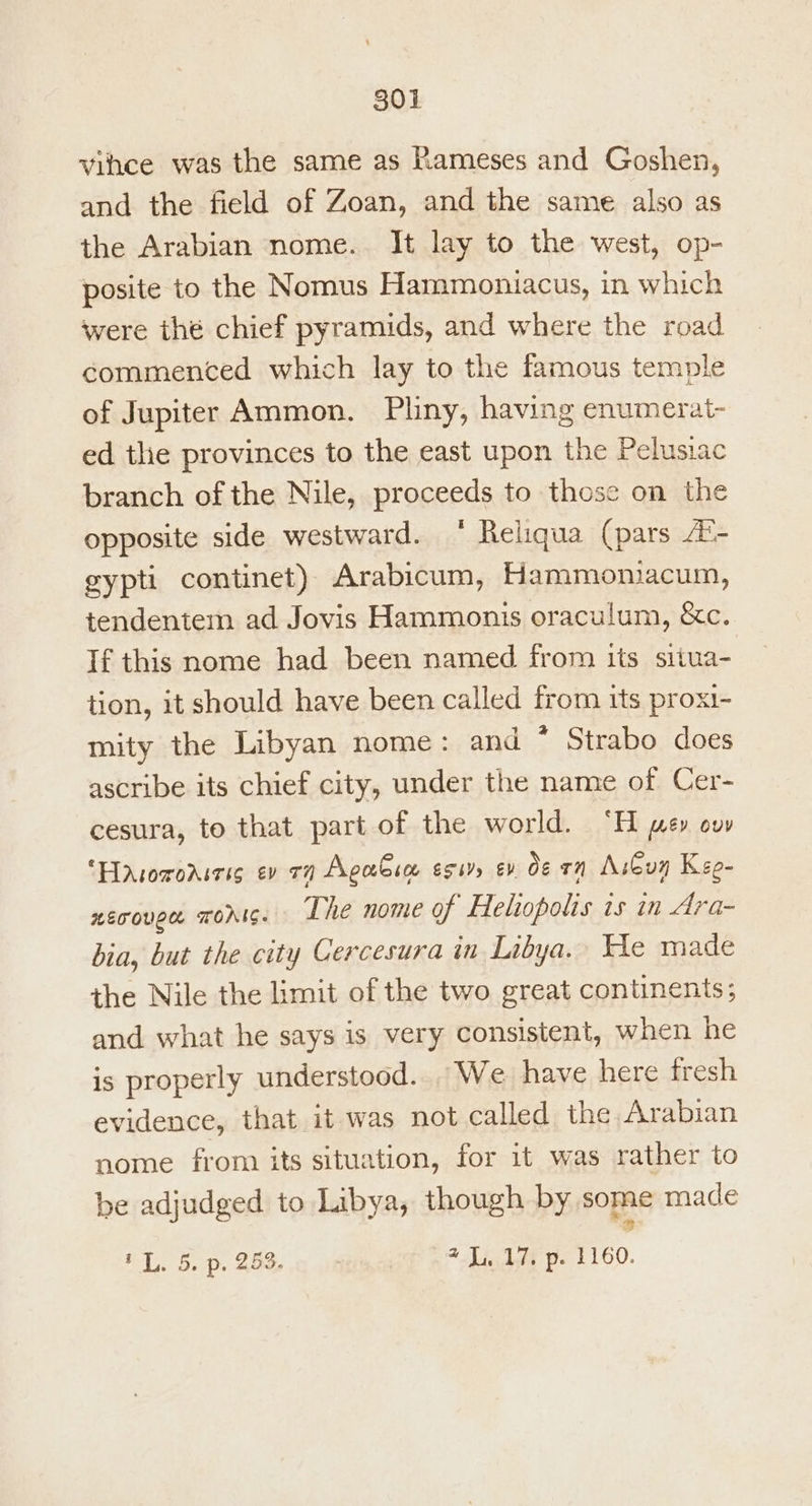 vihce was the same as Rameses and Goshen, and the field of Zoan, and the same also as the Arabian nome. It lay to the west, op- posite to the Nomus Hammoniacus, in which were the chief pyramids, and where the road commenced which lay to the famous temple of Jupiter Ammon. Pliny, having enumerat- ed the provinces to the east upon the Pelusiac branch of the Nile, proceeds to those on the opposite side westward. ‘ Reliqua (pars 4'- gypti continet) Arabicum, Hammoniacum, tendentem ad Jovis Hammonis oraculum, &amp;c. If this nome had been named from its siiua- tion, it should have been called from tts proxi- mity the Libyan nome: and * Strabo does ascribe its chief city, under the name of Cer- cesura, to that part of the world. “H je» ow Hasoroniris ev vy AgaGim essr ev Oe rn Aibuy Keo- nET OUCH TOAIS. The nome of Heliopolis is in Ara- bia, but the city Cercesura in Libya. He made the Nile the limit of the two great continents; and what he says is very consistent, when he is properly understood... We have here fresh evidence, that it was not called the Arabian nome from its situation, for it was rather to be adjudged to Libya, though by some made tL. 5. p. 253. 7.17, p. 1160.