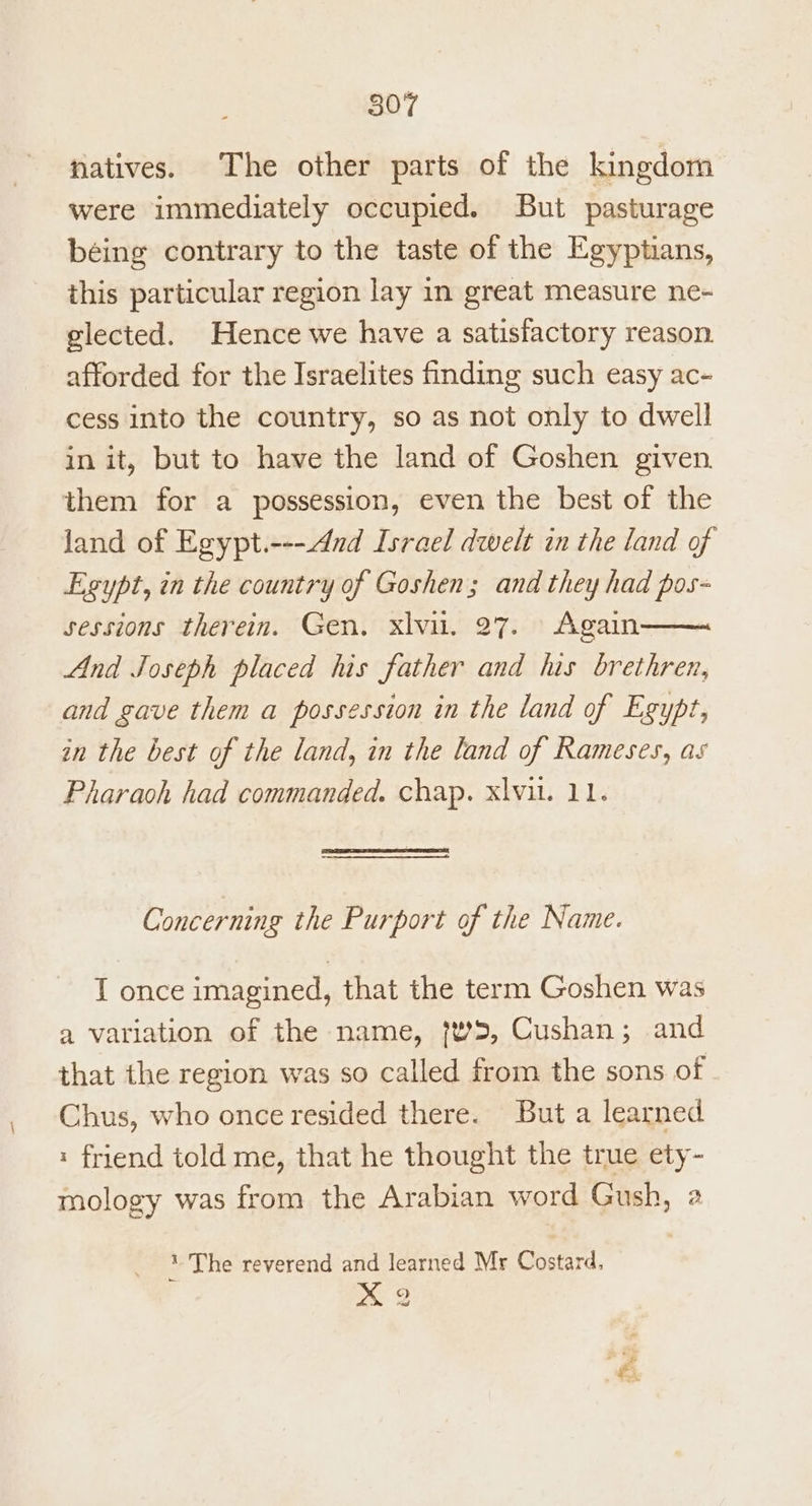 natives. The other parts of the kingdom were immediately occupied. But pasturage béing contrary to the taste of the Egyptians, this particular region lay in great measure ne- glected. Hence we have a satisfactory reason. afforded for the Israelites finding such easy ac- cess into the country, so as not only to dwell in it, but to have the land of Goshen given. them for a possession, even the best of the land of Egypt.----And Israel dwelt in the land of Egypt, in the country of Goshen; and they had pos~ sessions therein. Gen. xlvu. 27. Again And Joseph placed his father and his brethren, and gave them a possession in the land of Egypt, an the best of the land, in the land of Rameses, as Pharaoh had commanded. chap. xlvil. 11. Concerning the Purport of the Name. I once imagined, that the term Goshen was a variation of the name, {w>, Cushan; and that the region was so called from the sons of Chus, who once resided there. But a learned « friend told me, that he thought the true ety- mology was from the Arabian word Gush, 2 ‘ The reverend and learned Mr Costard, xX 2