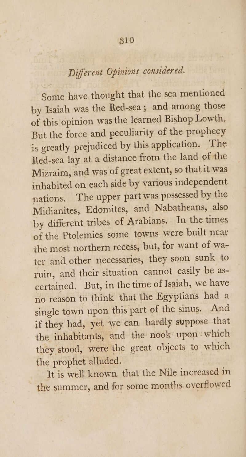 Different Opinions considered. Some have thought that the sea mentioned by Isaiah was the Red-sea ; and among those of this opinion was the learned Bishop Lowth. But the force and peculiarity of the prophecy is greatly prejudiced by this application. The Red-sea lay at a distance from the land of the Mizraim, and was of great extent, so that it was inhabited on each side by various independent nations. The upper part was possessed by the Midianites, Edomites, and Nabatheans, also by different tribes of Arabians. In the times of the Ptolemies some towns were built near ihe most northern recess, but, for want of wa- ier and other necessaries, they soon sunk to ruin, and their situation cannot easily be as- certained. But, in the ime of Isaiah, we have no reason to think that the Egyptians had a single town upon this part of the sinus. And if they had, yet we can hardly suppose that the inhabitants, and the nook upon which they stood, were the great objects to which the prophet alluded. It is well known that the Nile increased in the summer, and for some months overflowed