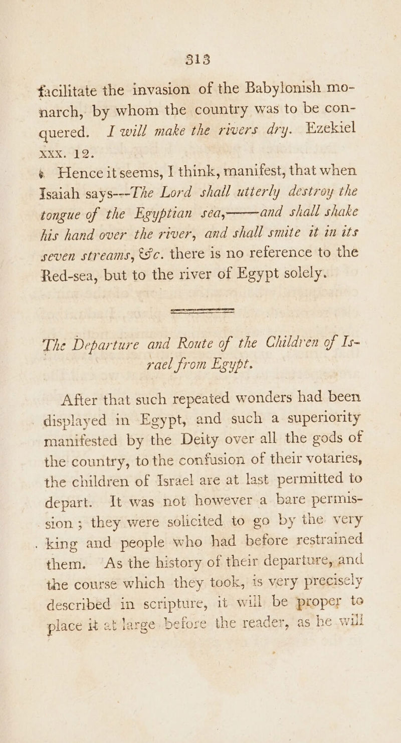facilitate the invasion of the Babylonish mo- narch, by whom the country was to be con- quered. I will make the rivers dry. Ezekiel oe ho: « Hence itseems, I think, manifest, that when Tsaiah says---The Lord shail utterly destroy the tongue of the Egyptian sea,——and shall shake his hand over the river, and shall smite it in its seven streams, €8c. there is no reference to the Red-sea, but to the river of Egypt solely. The Departure and Route of the Children of Is- rael from Egypt. After that such repeated wonders had been displayed in Egypt, and such a superiority manifested by the Deity over all the gods of the country, to the confusion of their votaries, the children of Israel are at last permitted to depart. It was not however a bare permis- sion ; they were solicited to go by the very _ king and people who had before restrained them. As the history of their departure, and the course which they took, 1s very precisely described in scripture, it will be proper to place it at large. belore the reader, as he wil