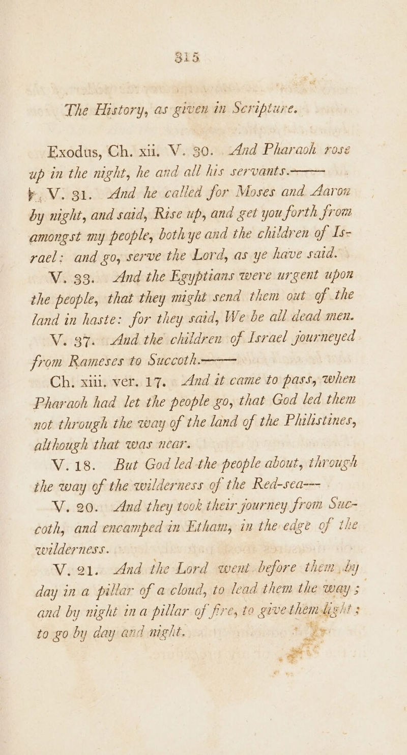 The History, as given in Scripture Exodus, Ch. xii. V. 30. And Pharaoh rose up in the night, he and all his servants. b.V. 31. And he calied for Moses and Adar oi by night, and said, Rise up, and get you forth Jjrows amongst my people, both ye and the children of Is- rael: and go, serve the Lord, as ye have said. V. 33. And the Egyptians were urgent upon the people, that they might send them out of the land in haste: for they said, We be all dead men. V. 37. And the children of Israel journeyed from Rameses to Succoth. Ch. xiii, ver. 17. And it came to pass, when Pharaoh had let the people go, that God led them not through the way of the land of the Philistines, although that was near. V.18. But God led the people about, through the way of the wilderness of the Red-sea--- V. 20. And they took their journey from Suc- coth, and encamped in Etham, in the edge of the wlderness. V.91. And the Lord went. before them by day in a pillar of a cloud, to lead them the way 3 and by night ina pillar of fires to grve shel git; to xo by day and meght. ’ ts a a